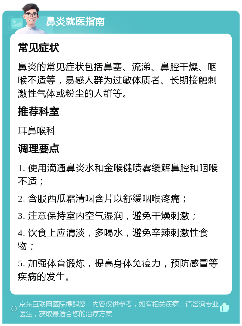 鼻炎就医指南 常见症状 鼻炎的常见症状包括鼻塞、流涕、鼻腔干燥、咽喉不适等，易感人群为过敏体质者、长期接触刺激性气体或粉尘的人群等。 推荐科室 耳鼻喉科 调理要点 1. 使用滴通鼻炎水和金喉健喷雾缓解鼻腔和咽喉不适； 2. 含服西瓜霜清咽含片以舒缓咽喉疼痛； 3. 注意保持室内空气湿润，避免干燥刺激； 4. 饮食上应清淡，多喝水，避免辛辣刺激性食物； 5. 加强体育锻炼，提高身体免疫力，预防感冒等疾病的发生。