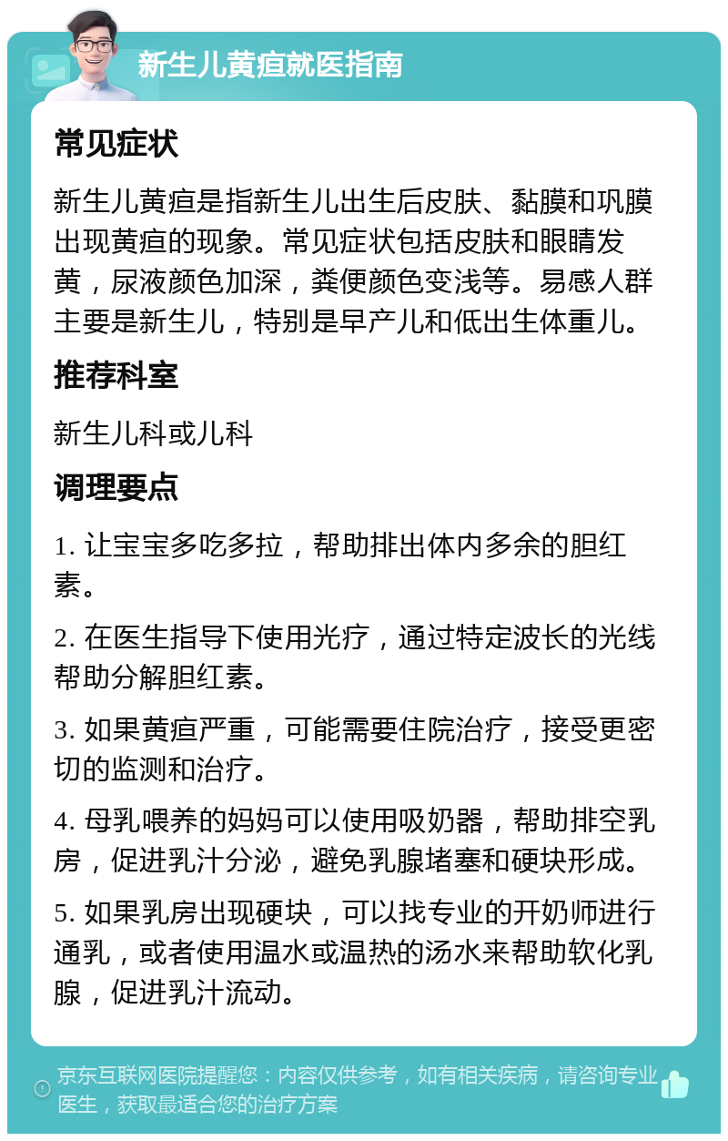 新生儿黄疸就医指南 常见症状 新生儿黄疸是指新生儿出生后皮肤、黏膜和巩膜出现黄疸的现象。常见症状包括皮肤和眼睛发黄，尿液颜色加深，粪便颜色变浅等。易感人群主要是新生儿，特别是早产儿和低出生体重儿。 推荐科室 新生儿科或儿科 调理要点 1. 让宝宝多吃多拉，帮助排出体内多余的胆红素。 2. 在医生指导下使用光疗，通过特定波长的光线帮助分解胆红素。 3. 如果黄疸严重，可能需要住院治疗，接受更密切的监测和治疗。 4. 母乳喂养的妈妈可以使用吸奶器，帮助排空乳房，促进乳汁分泌，避免乳腺堵塞和硬块形成。 5. 如果乳房出现硬块，可以找专业的开奶师进行通乳，或者使用温水或温热的汤水来帮助软化乳腺，促进乳汁流动。