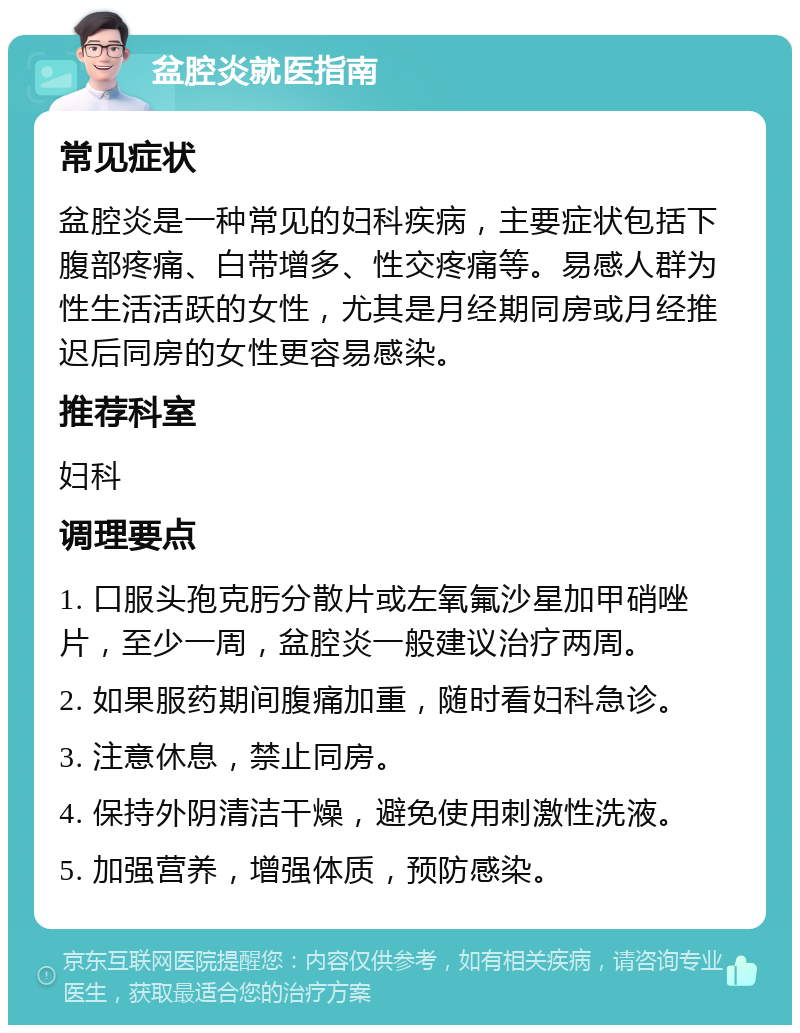 盆腔炎就医指南 常见症状 盆腔炎是一种常见的妇科疾病，主要症状包括下腹部疼痛、白带增多、性交疼痛等。易感人群为性生活活跃的女性，尤其是月经期同房或月经推迟后同房的女性更容易感染。 推荐科室 妇科 调理要点 1. 口服头孢克肟分散片或左氧氟沙星加甲硝唑片，至少一周，盆腔炎一般建议治疗两周。 2. 如果服药期间腹痛加重，随时看妇科急诊。 3. 注意休息，禁止同房。 4. 保持外阴清洁干燥，避免使用刺激性洗液。 5. 加强营养，增强体质，预防感染。