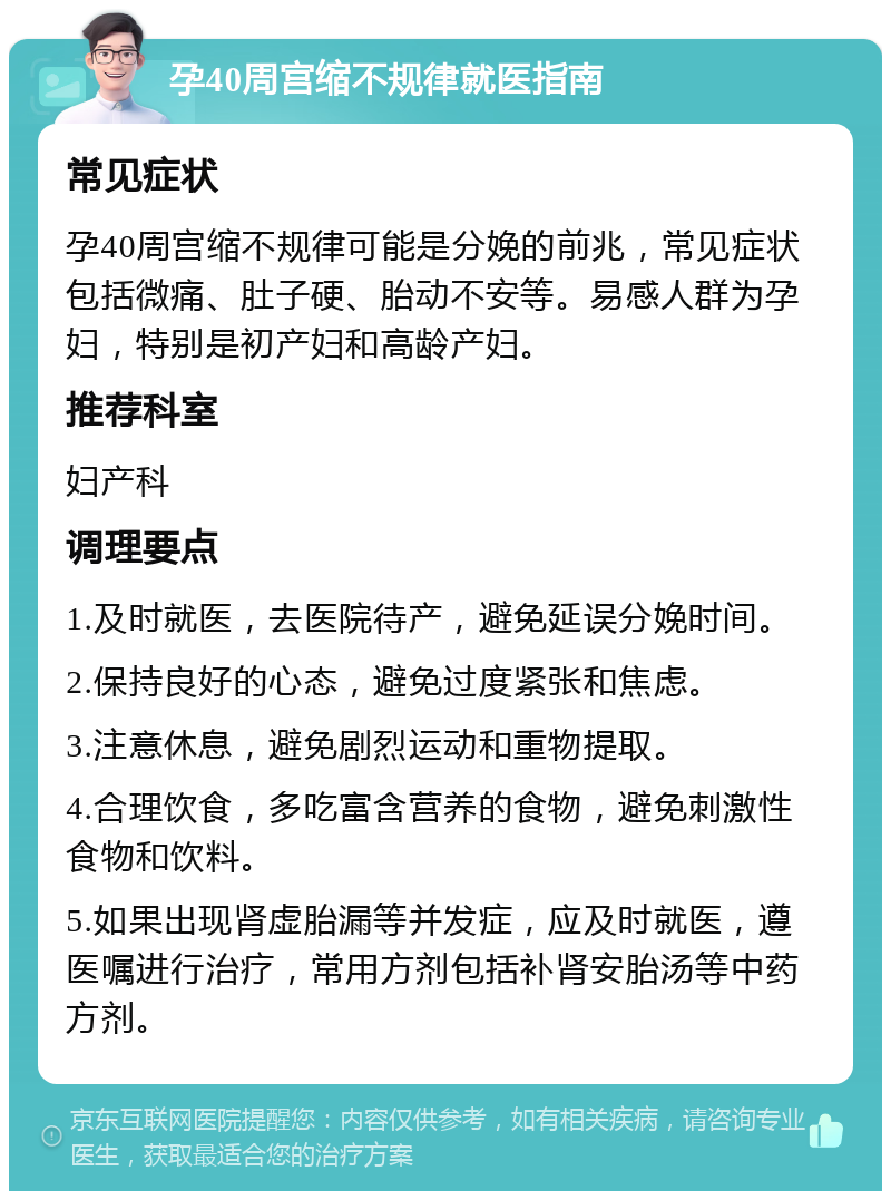 孕40周宫缩不规律就医指南 常见症状 孕40周宫缩不规律可能是分娩的前兆，常见症状包括微痛、肚子硬、胎动不安等。易感人群为孕妇，特别是初产妇和高龄产妇。 推荐科室 妇产科 调理要点 1.及时就医，去医院待产，避免延误分娩时间。 2.保持良好的心态，避免过度紧张和焦虑。 3.注意休息，避免剧烈运动和重物提取。 4.合理饮食，多吃富含营养的食物，避免刺激性食物和饮料。 5.如果出现肾虚胎漏等并发症，应及时就医，遵医嘱进行治疗，常用方剂包括补肾安胎汤等中药方剂。