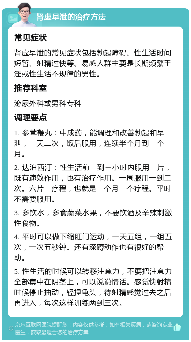 肾虚早泄的治疗方法 常见症状 肾虚早泄的常见症状包括勃起障碍、性生活时间短暂、射精过快等。易感人群主要是长期频繁手淫或性生活不规律的男性。 推荐科室 泌尿外科或男科专科 调理要点 1. 参茸鞭丸：中成药，能调理和改善勃起和早泄，一天二次，饭后服用，连续半个月到一个月。 2. 达泊西汀：性生活前一到三小时内服用一片，既有速效作用，也有治疗作用。一周服用一到二次。六片一疗程，也就是一个月一个疗程。平时不需要服用。 3. 多饮水，多食蔬菜水果，不要饮酒及辛辣刺激性食物。 4. 平时可以做下缩肛门运动，一天五组，一组五次，一次五秒钟。还有深蹲动作也有很好的帮助。 5. 性生活的时候可以转移注意力，不要把注意力全部集中在阴茎上，可以说说情话。感觉快射精时候停止抽动，轻捏龟头，待射精感觉过去之后再进入，每次这样训练两到三次。