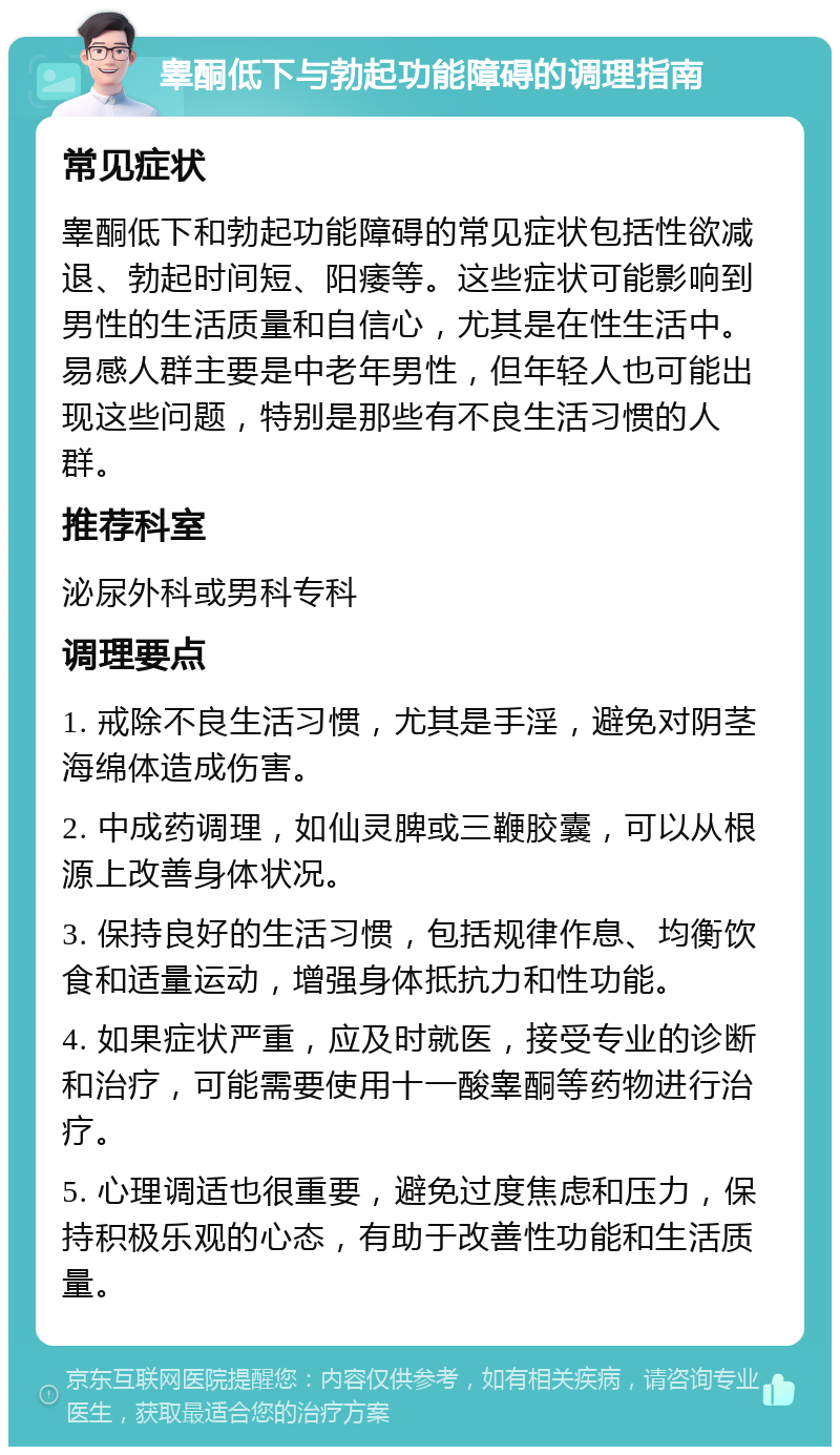 睾酮低下与勃起功能障碍的调理指南 常见症状 睾酮低下和勃起功能障碍的常见症状包括性欲减退、勃起时间短、阳痿等。这些症状可能影响到男性的生活质量和自信心，尤其是在性生活中。易感人群主要是中老年男性，但年轻人也可能出现这些问题，特别是那些有不良生活习惯的人群。 推荐科室 泌尿外科或男科专科 调理要点 1. 戒除不良生活习惯，尤其是手淫，避免对阴茎海绵体造成伤害。 2. 中成药调理，如仙灵脾或三鞭胶囊，可以从根源上改善身体状况。 3. 保持良好的生活习惯，包括规律作息、均衡饮食和适量运动，增强身体抵抗力和性功能。 4. 如果症状严重，应及时就医，接受专业的诊断和治疗，可能需要使用十一酸睾酮等药物进行治疗。 5. 心理调适也很重要，避免过度焦虑和压力，保持积极乐观的心态，有助于改善性功能和生活质量。