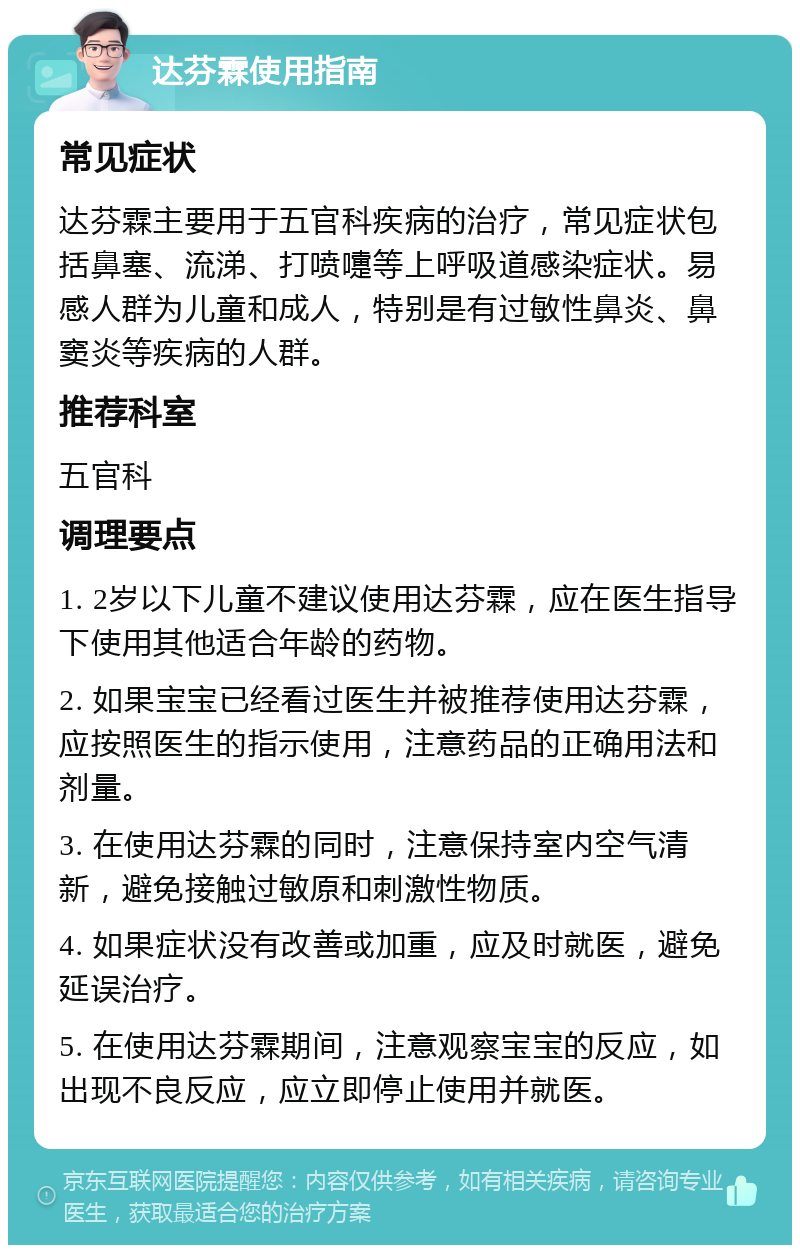 达芬霖使用指南 常见症状 达芬霖主要用于五官科疾病的治疗，常见症状包括鼻塞、流涕、打喷嚏等上呼吸道感染症状。易感人群为儿童和成人，特别是有过敏性鼻炎、鼻窦炎等疾病的人群。 推荐科室 五官科 调理要点 1. 2岁以下儿童不建议使用达芬霖，应在医生指导下使用其他适合年龄的药物。 2. 如果宝宝已经看过医生并被推荐使用达芬霖，应按照医生的指示使用，注意药品的正确用法和剂量。 3. 在使用达芬霖的同时，注意保持室内空气清新，避免接触过敏原和刺激性物质。 4. 如果症状没有改善或加重，应及时就医，避免延误治疗。 5. 在使用达芬霖期间，注意观察宝宝的反应，如出现不良反应，应立即停止使用并就医。