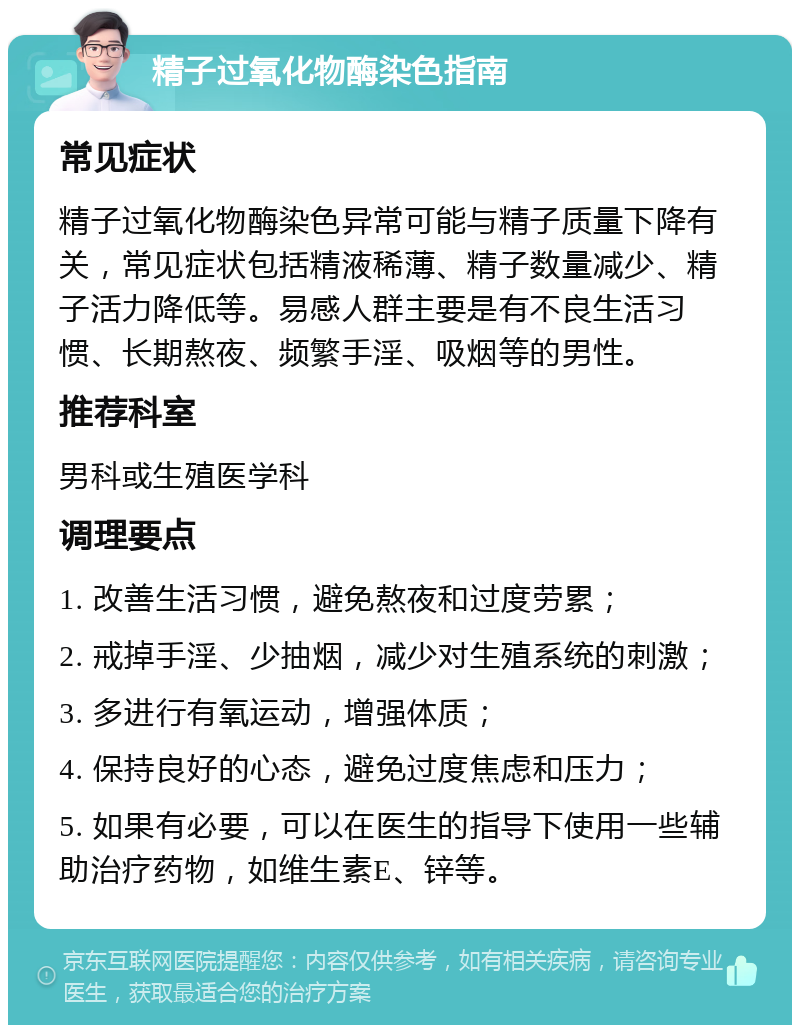 精子过氧化物酶染色指南 常见症状 精子过氧化物酶染色异常可能与精子质量下降有关，常见症状包括精液稀薄、精子数量减少、精子活力降低等。易感人群主要是有不良生活习惯、长期熬夜、频繁手淫、吸烟等的男性。 推荐科室 男科或生殖医学科 调理要点 1. 改善生活习惯，避免熬夜和过度劳累； 2. 戒掉手淫、少抽烟，减少对生殖系统的刺激； 3. 多进行有氧运动，增强体质； 4. 保持良好的心态，避免过度焦虑和压力； 5. 如果有必要，可以在医生的指导下使用一些辅助治疗药物，如维生素E、锌等。