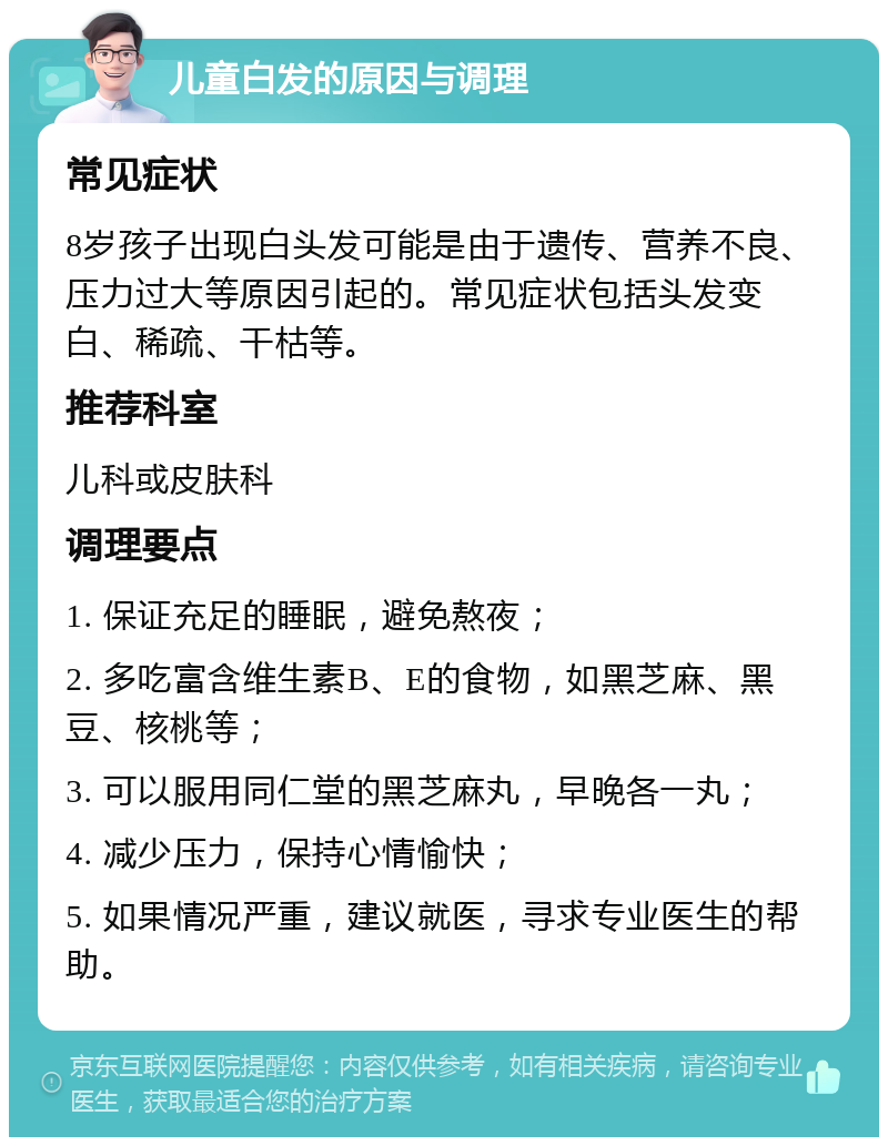 儿童白发的原因与调理 常见症状 8岁孩子出现白头发可能是由于遗传、营养不良、压力过大等原因引起的。常见症状包括头发变白、稀疏、干枯等。 推荐科室 儿科或皮肤科 调理要点 1. 保证充足的睡眠，避免熬夜； 2. 多吃富含维生素B、E的食物，如黑芝麻、黑豆、核桃等； 3. 可以服用同仁堂的黑芝麻丸，早晚各一丸； 4. 减少压力，保持心情愉快； 5. 如果情况严重，建议就医，寻求专业医生的帮助。