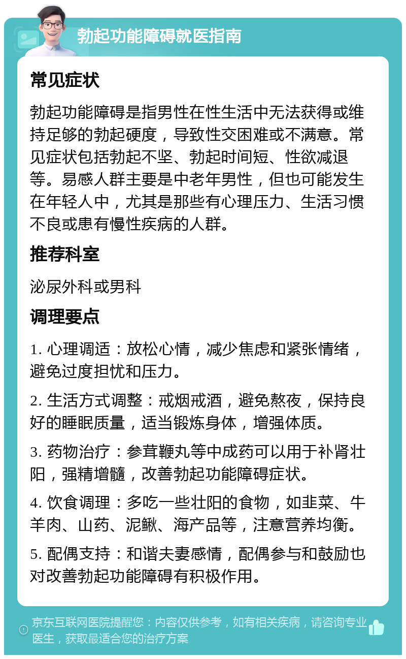 勃起功能障碍就医指南 常见症状 勃起功能障碍是指男性在性生活中无法获得或维持足够的勃起硬度，导致性交困难或不满意。常见症状包括勃起不坚、勃起时间短、性欲减退等。易感人群主要是中老年男性，但也可能发生在年轻人中，尤其是那些有心理压力、生活习惯不良或患有慢性疾病的人群。 推荐科室 泌尿外科或男科 调理要点 1. 心理调适：放松心情，减少焦虑和紧张情绪，避免过度担忧和压力。 2. 生活方式调整：戒烟戒酒，避免熬夜，保持良好的睡眠质量，适当锻炼身体，增强体质。 3. 药物治疗：参茸鞭丸等中成药可以用于补肾壮阳，强精增髓，改善勃起功能障碍症状。 4. 饮食调理：多吃一些壮阳的食物，如韭菜、牛羊肉、山药、泥鳅、海产品等，注意营养均衡。 5. 配偶支持：和谐夫妻感情，配偶参与和鼓励也对改善勃起功能障碍有积极作用。