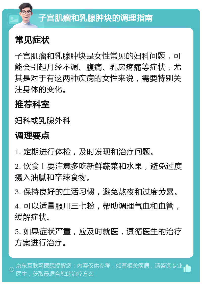 子宫肌瘤和乳腺肿块的调理指南 常见症状 子宫肌瘤和乳腺肿块是女性常见的妇科问题，可能会引起月经不调、腹痛、乳房疼痛等症状，尤其是对于有这两种疾病的女性来说，需要特别关注身体的变化。 推荐科室 妇科或乳腺外科 调理要点 1. 定期进行体检，及时发现和治疗问题。 2. 饮食上要注意多吃新鲜蔬菜和水果，避免过度摄入油腻和辛辣食物。 3. 保持良好的生活习惯，避免熬夜和过度劳累。 4. 可以适量服用三七粉，帮助调理气血和血管，缓解症状。 5. 如果症状严重，应及时就医，遵循医生的治疗方案进行治疗。