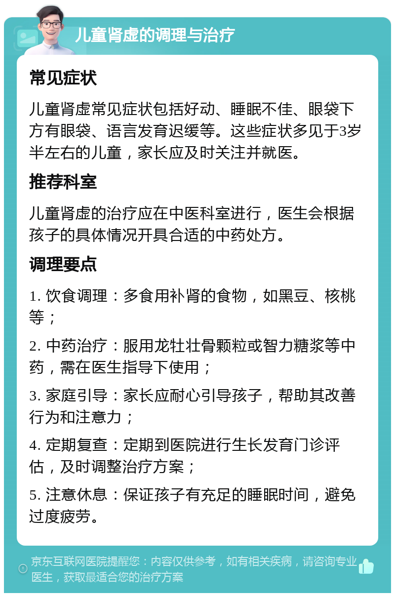 儿童肾虚的调理与治疗 常见症状 儿童肾虚常见症状包括好动、睡眠不佳、眼袋下方有眼袋、语言发育迟缓等。这些症状多见于3岁半左右的儿童，家长应及时关注并就医。 推荐科室 儿童肾虚的治疗应在中医科室进行，医生会根据孩子的具体情况开具合适的中药处方。 调理要点 1. 饮食调理：多食用补肾的食物，如黑豆、核桃等； 2. 中药治疗：服用龙牡壮骨颗粒或智力糖浆等中药，需在医生指导下使用； 3. 家庭引导：家长应耐心引导孩子，帮助其改善行为和注意力； 4. 定期复查：定期到医院进行生长发育门诊评估，及时调整治疗方案； 5. 注意休息：保证孩子有充足的睡眠时间，避免过度疲劳。