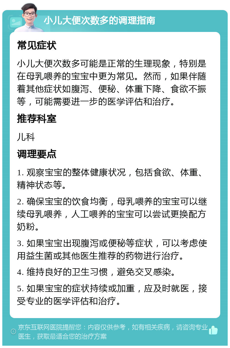 小儿大便次数多的调理指南 常见症状 小儿大便次数多可能是正常的生理现象，特别是在母乳喂养的宝宝中更为常见。然而，如果伴随着其他症状如腹泻、便秘、体重下降、食欲不振等，可能需要进一步的医学评估和治疗。 推荐科室 儿科 调理要点 1. 观察宝宝的整体健康状况，包括食欲、体重、精神状态等。 2. 确保宝宝的饮食均衡，母乳喂养的宝宝可以继续母乳喂养，人工喂养的宝宝可以尝试更换配方奶粉。 3. 如果宝宝出现腹泻或便秘等症状，可以考虑使用益生菌或其他医生推荐的药物进行治疗。 4. 维持良好的卫生习惯，避免交叉感染。 5. 如果宝宝的症状持续或加重，应及时就医，接受专业的医学评估和治疗。