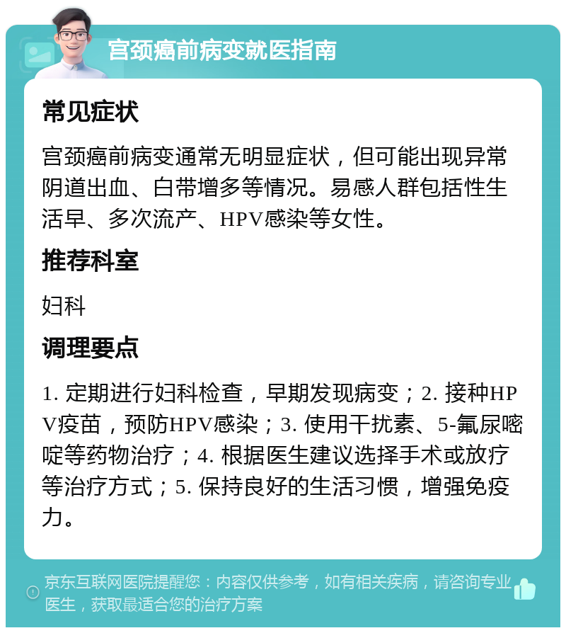 宫颈癌前病变就医指南 常见症状 宫颈癌前病变通常无明显症状，但可能出现异常阴道出血、白带增多等情况。易感人群包括性生活早、多次流产、HPV感染等女性。 推荐科室 妇科 调理要点 1. 定期进行妇科检查，早期发现病变；2. 接种HPV疫苗，预防HPV感染；3. 使用干扰素、5-氟尿嘧啶等药物治疗；4. 根据医生建议选择手术或放疗等治疗方式；5. 保持良好的生活习惯，增强免疫力。