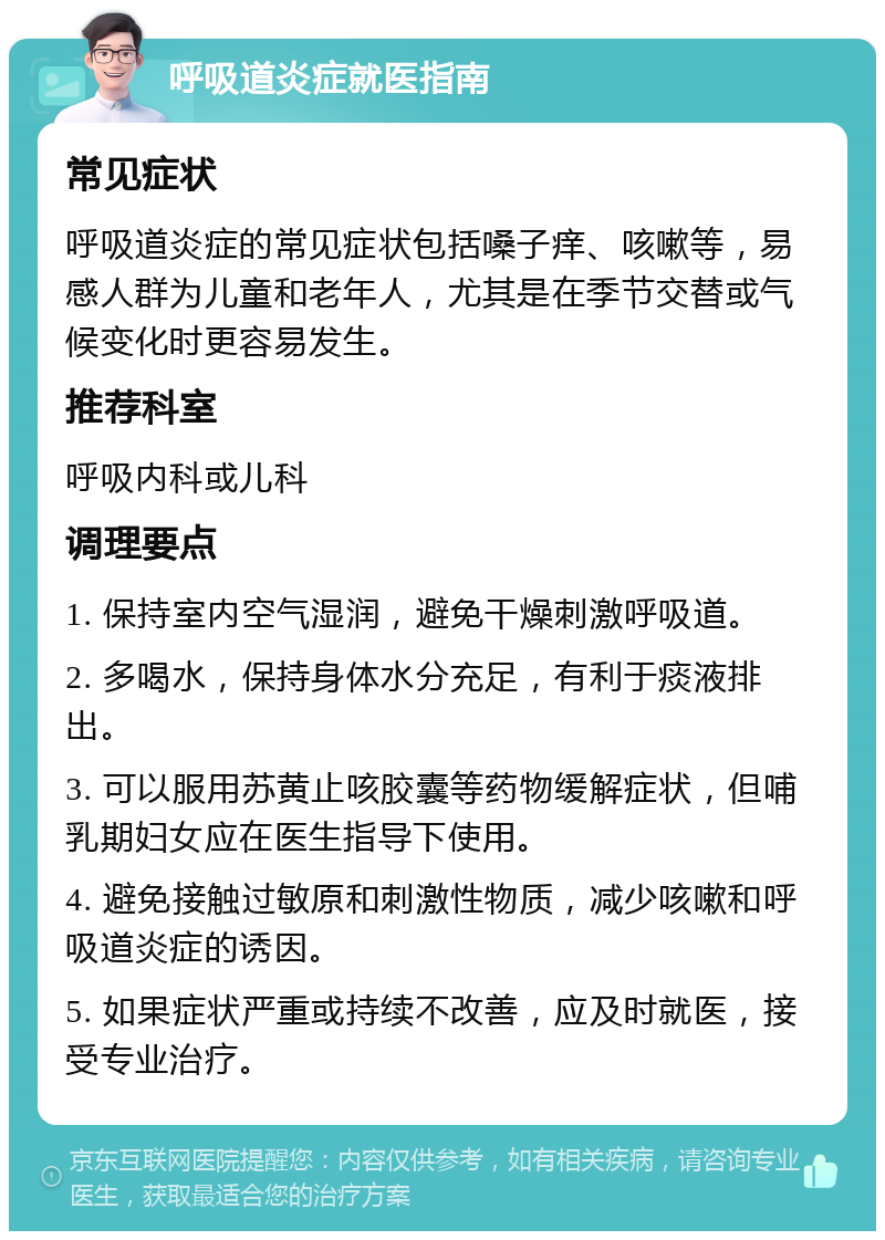 呼吸道炎症就医指南 常见症状 呼吸道炎症的常见症状包括嗓子痒、咳嗽等，易感人群为儿童和老年人，尤其是在季节交替或气候变化时更容易发生。 推荐科室 呼吸内科或儿科 调理要点 1. 保持室内空气湿润，避免干燥刺激呼吸道。 2. 多喝水，保持身体水分充足，有利于痰液排出。 3. 可以服用苏黄止咳胶囊等药物缓解症状，但哺乳期妇女应在医生指导下使用。 4. 避免接触过敏原和刺激性物质，减少咳嗽和呼吸道炎症的诱因。 5. 如果症状严重或持续不改善，应及时就医，接受专业治疗。