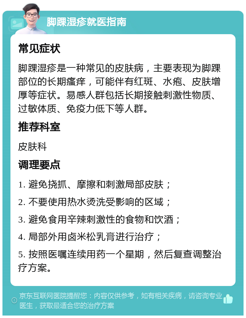 脚踝湿疹就医指南 常见症状 脚踝湿疹是一种常见的皮肤病，主要表现为脚踝部位的长期瘙痒，可能伴有红斑、水疱、皮肤增厚等症状。易感人群包括长期接触刺激性物质、过敏体质、免疫力低下等人群。 推荐科室 皮肤科 调理要点 1. 避免挠抓、摩擦和刺激局部皮肤； 2. 不要使用热水烫洗受影响的区域； 3. 避免食用辛辣刺激性的食物和饮酒； 4. 局部外用卤米松乳膏进行治疗； 5. 按照医嘱连续用药一个星期，然后复查调整治疗方案。