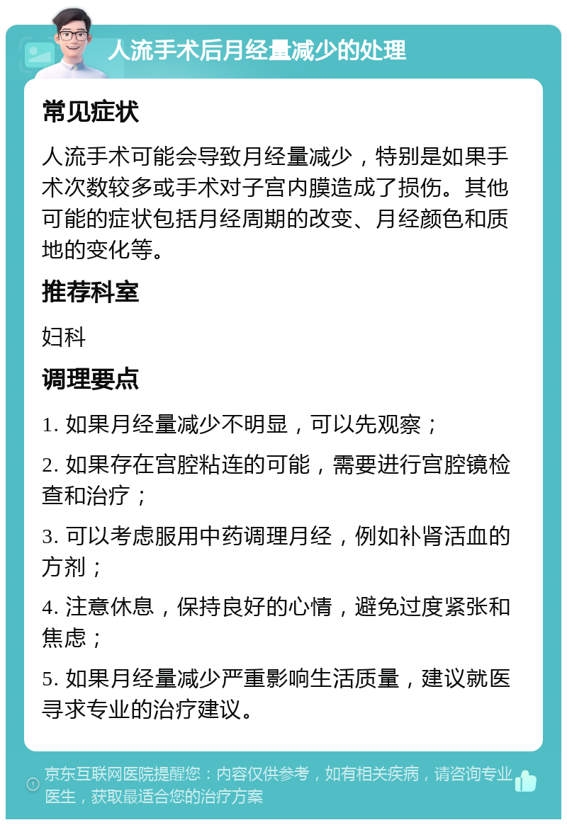 人流手术后月经量减少的处理 常见症状 人流手术可能会导致月经量减少，特别是如果手术次数较多或手术对子宫内膜造成了损伤。其他可能的症状包括月经周期的改变、月经颜色和质地的变化等。 推荐科室 妇科 调理要点 1. 如果月经量减少不明显，可以先观察； 2. 如果存在宫腔粘连的可能，需要进行宫腔镜检查和治疗； 3. 可以考虑服用中药调理月经，例如补肾活血的方剂； 4. 注意休息，保持良好的心情，避免过度紧张和焦虑； 5. 如果月经量减少严重影响生活质量，建议就医寻求专业的治疗建议。