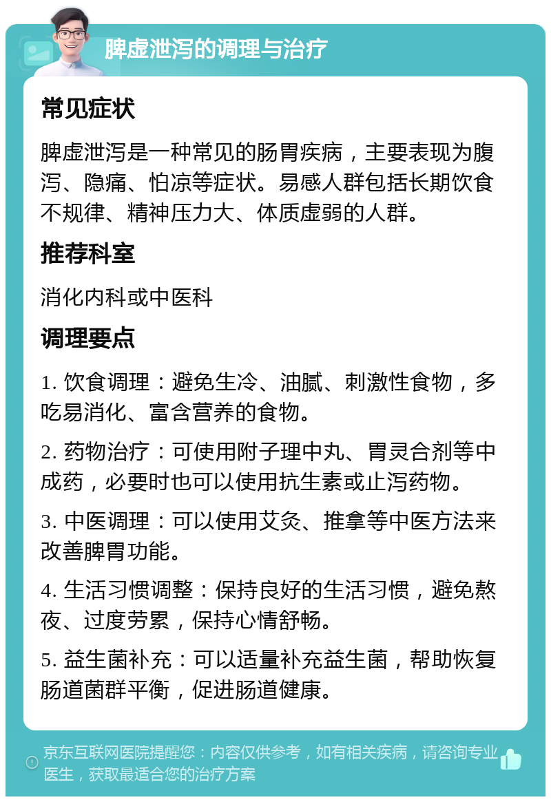 脾虚泄泻的调理与治疗 常见症状 脾虚泄泻是一种常见的肠胃疾病，主要表现为腹泻、隐痛、怕凉等症状。易感人群包括长期饮食不规律、精神压力大、体质虚弱的人群。 推荐科室 消化内科或中医科 调理要点 1. 饮食调理：避免生冷、油腻、刺激性食物，多吃易消化、富含营养的食物。 2. 药物治疗：可使用附子理中丸、胃灵合剂等中成药，必要时也可以使用抗生素或止泻药物。 3. 中医调理：可以使用艾灸、推拿等中医方法来改善脾胃功能。 4. 生活习惯调整：保持良好的生活习惯，避免熬夜、过度劳累，保持心情舒畅。 5. 益生菌补充：可以适量补充益生菌，帮助恢复肠道菌群平衡，促进肠道健康。