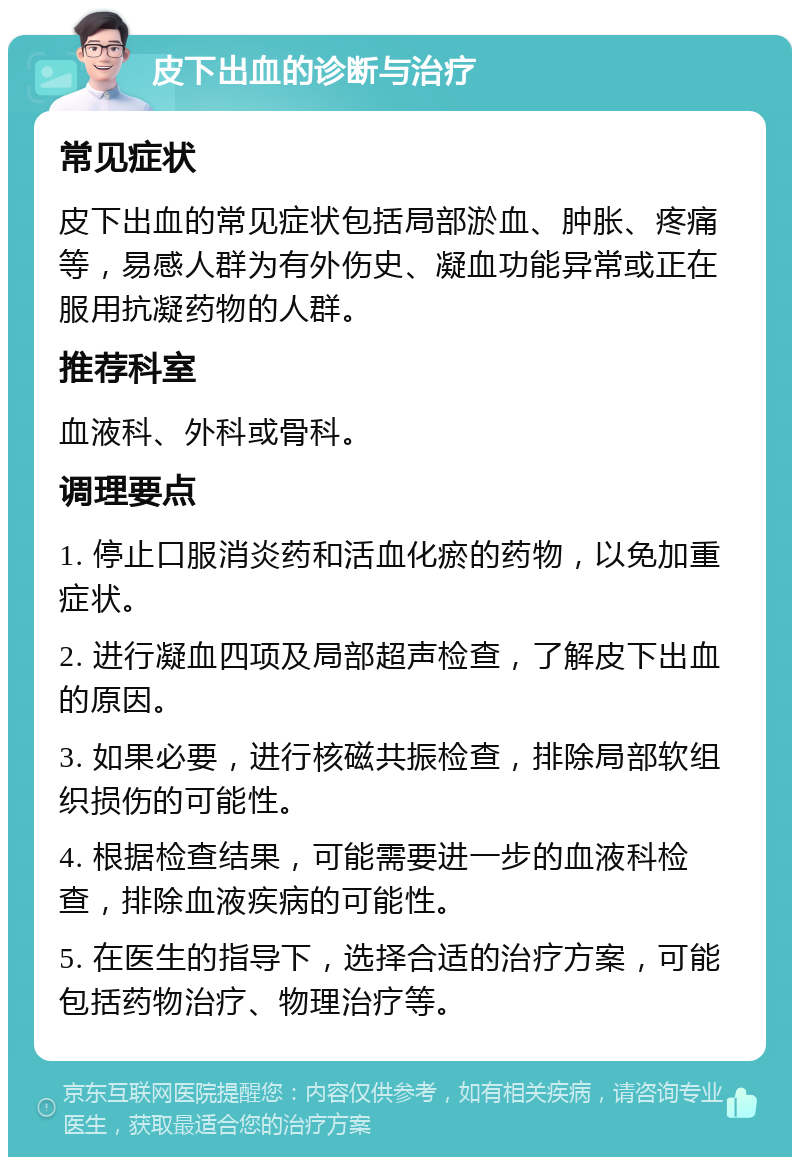 皮下出血的诊断与治疗 常见症状 皮下出血的常见症状包括局部淤血、肿胀、疼痛等，易感人群为有外伤史、凝血功能异常或正在服用抗凝药物的人群。 推荐科室 血液科、外科或骨科。 调理要点 1. 停止口服消炎药和活血化瘀的药物，以免加重症状。 2. 进行凝血四项及局部超声检查，了解皮下出血的原因。 3. 如果必要，进行核磁共振检查，排除局部软组织损伤的可能性。 4. 根据检查结果，可能需要进一步的血液科检查，排除血液疾病的可能性。 5. 在医生的指导下，选择合适的治疗方案，可能包括药物治疗、物理治疗等。