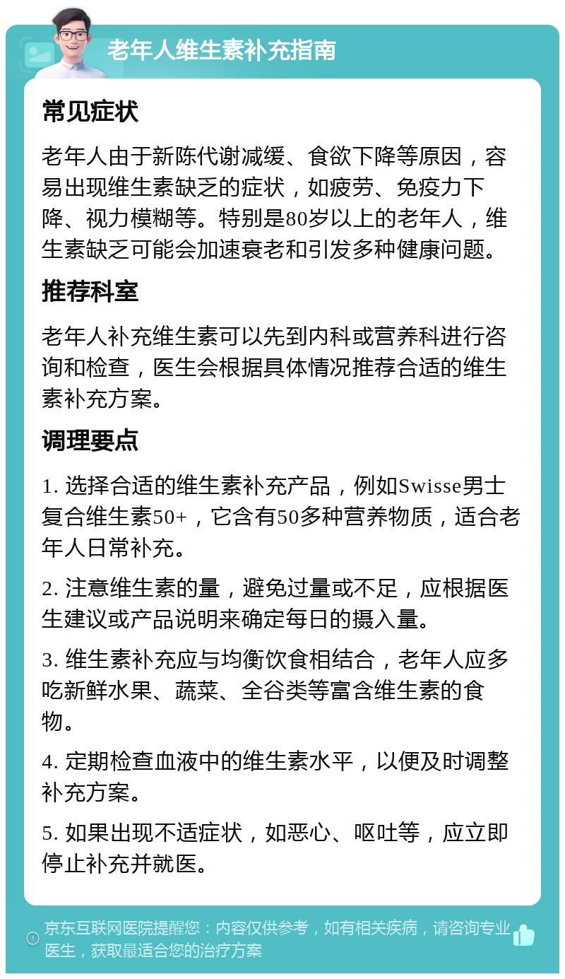 老年人维生素补充指南 常见症状 老年人由于新陈代谢减缓、食欲下降等原因，容易出现维生素缺乏的症状，如疲劳、免疫力下降、视力模糊等。特别是80岁以上的老年人，维生素缺乏可能会加速衰老和引发多种健康问题。 推荐科室 老年人补充维生素可以先到内科或营养科进行咨询和检查，医生会根据具体情况推荐合适的维生素补充方案。 调理要点 1. 选择合适的维生素补充产品，例如Swisse男士复合维生素50+，它含有50多种营养物质，适合老年人日常补充。 2. 注意维生素的量，避免过量或不足，应根据医生建议或产品说明来确定每日的摄入量。 3. 维生素补充应与均衡饮食相结合，老年人应多吃新鲜水果、蔬菜、全谷类等富含维生素的食物。 4. 定期检查血液中的维生素水平，以便及时调整补充方案。 5. 如果出现不适症状，如恶心、呕吐等，应立即停止补充并就医。