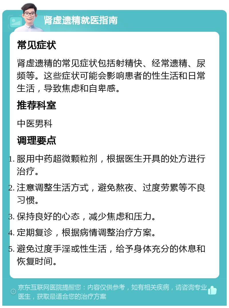 肾虚遗精就医指南 常见症状 肾虚遗精的常见症状包括射精快、经常遗精、尿频等。这些症状可能会影响患者的性生活和日常生活，导致焦虑和自卑感。 推荐科室 中医男科 调理要点 服用中药超微颗粒剂，根据医生开具的处方进行治疗。 注意调整生活方式，避免熬夜、过度劳累等不良习惯。 保持良好的心态，减少焦虑和压力。 定期复诊，根据病情调整治疗方案。 避免过度手淫或性生活，给予身体充分的休息和恢复时间。