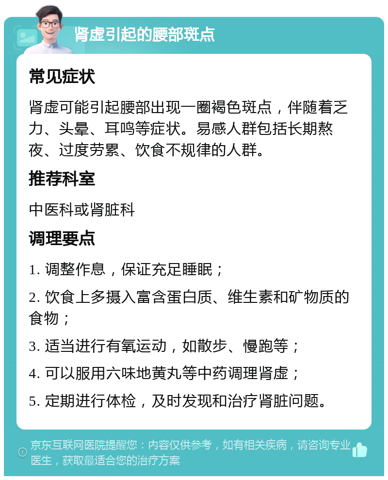 肾虚引起的腰部斑点 常见症状 肾虚可能引起腰部出现一圈褐色斑点，伴随着乏力、头晕、耳鸣等症状。易感人群包括长期熬夜、过度劳累、饮食不规律的人群。 推荐科室 中医科或肾脏科 调理要点 1. 调整作息，保证充足睡眠； 2. 饮食上多摄入富含蛋白质、维生素和矿物质的食物； 3. 适当进行有氧运动，如散步、慢跑等； 4. 可以服用六味地黄丸等中药调理肾虚； 5. 定期进行体检，及时发现和治疗肾脏问题。