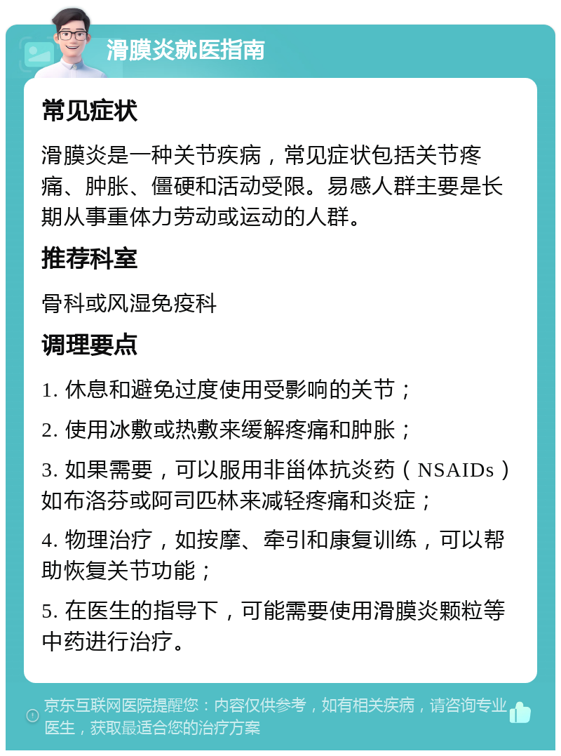 滑膜炎就医指南 常见症状 滑膜炎是一种关节疾病，常见症状包括关节疼痛、肿胀、僵硬和活动受限。易感人群主要是长期从事重体力劳动或运动的人群。 推荐科室 骨科或风湿免疫科 调理要点 1. 休息和避免过度使用受影响的关节； 2. 使用冰敷或热敷来缓解疼痛和肿胀； 3. 如果需要，可以服用非甾体抗炎药（NSAIDs）如布洛芬或阿司匹林来减轻疼痛和炎症； 4. 物理治疗，如按摩、牵引和康复训练，可以帮助恢复关节功能； 5. 在医生的指导下，可能需要使用滑膜炎颗粒等中药进行治疗。