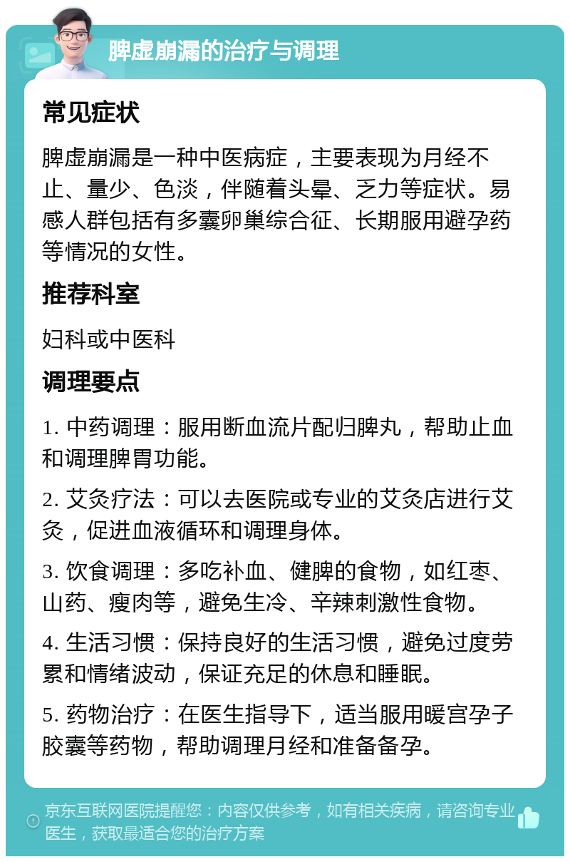 脾虚崩漏的治疗与调理 常见症状 脾虚崩漏是一种中医病症，主要表现为月经不止、量少、色淡，伴随着头晕、乏力等症状。易感人群包括有多囊卵巢综合征、长期服用避孕药等情况的女性。 推荐科室 妇科或中医科 调理要点 1. 中药调理：服用断血流片配归脾丸，帮助止血和调理脾胃功能。 2. 艾灸疗法：可以去医院或专业的艾灸店进行艾灸，促进血液循环和调理身体。 3. 饮食调理：多吃补血、健脾的食物，如红枣、山药、瘦肉等，避免生冷、辛辣刺激性食物。 4. 生活习惯：保持良好的生活习惯，避免过度劳累和情绪波动，保证充足的休息和睡眠。 5. 药物治疗：在医生指导下，适当服用暖宫孕子胶囊等药物，帮助调理月经和准备备孕。