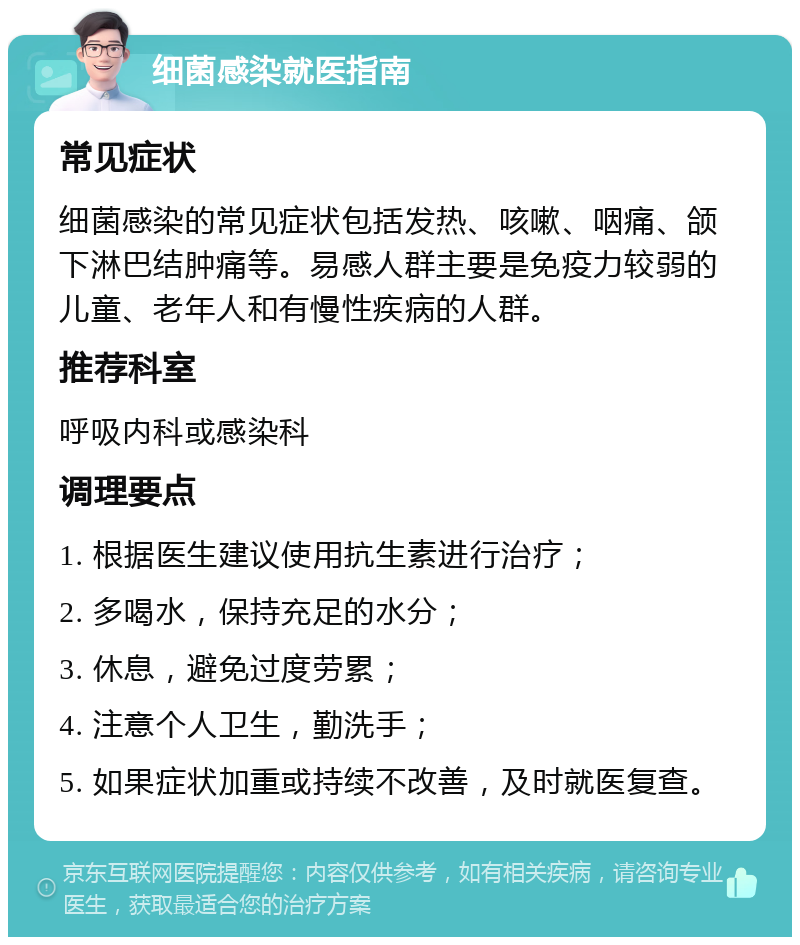 细菌感染就医指南 常见症状 细菌感染的常见症状包括发热、咳嗽、咽痛、颌下淋巴结肿痛等。易感人群主要是免疫力较弱的儿童、老年人和有慢性疾病的人群。 推荐科室 呼吸内科或感染科 调理要点 1. 根据医生建议使用抗生素进行治疗； 2. 多喝水，保持充足的水分； 3. 休息，避免过度劳累； 4. 注意个人卫生，勤洗手； 5. 如果症状加重或持续不改善，及时就医复查。