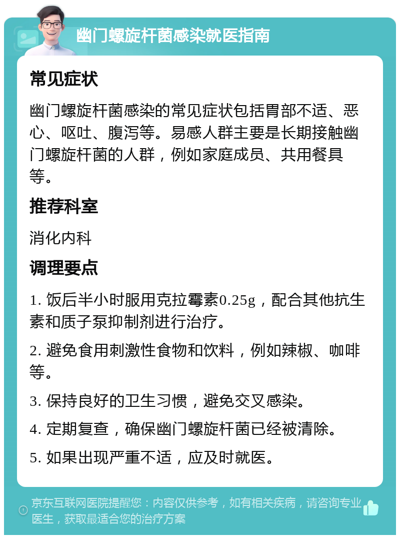 幽门螺旋杆菌感染就医指南 常见症状 幽门螺旋杆菌感染的常见症状包括胃部不适、恶心、呕吐、腹泻等。易感人群主要是长期接触幽门螺旋杆菌的人群，例如家庭成员、共用餐具等。 推荐科室 消化内科 调理要点 1. 饭后半小时服用克拉霉素0.25g，配合其他抗生素和质子泵抑制剂进行治疗。 2. 避免食用刺激性食物和饮料，例如辣椒、咖啡等。 3. 保持良好的卫生习惯，避免交叉感染。 4. 定期复查，确保幽门螺旋杆菌已经被清除。 5. 如果出现严重不适，应及时就医。