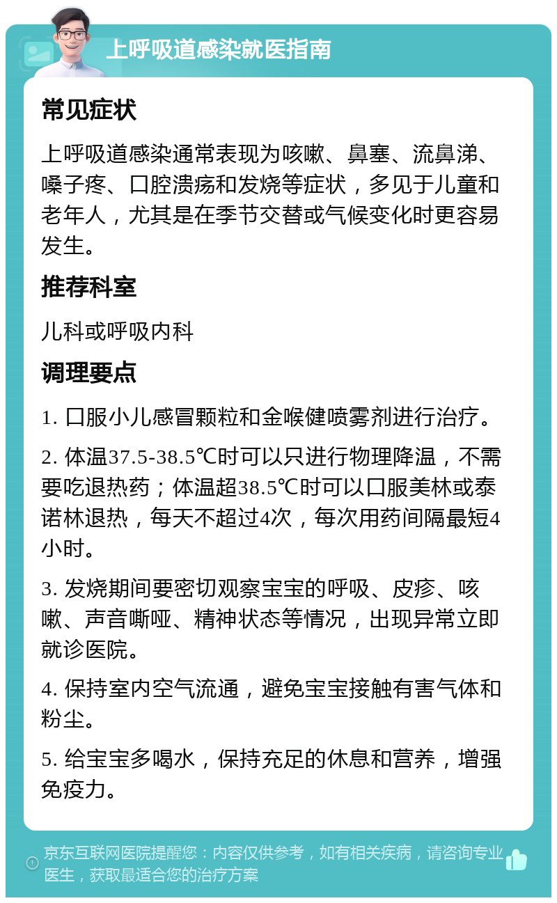 上呼吸道感染就医指南 常见症状 上呼吸道感染通常表现为咳嗽、鼻塞、流鼻涕、嗓子疼、口腔溃疡和发烧等症状，多见于儿童和老年人，尤其是在季节交替或气候变化时更容易发生。 推荐科室 儿科或呼吸内科 调理要点 1. 口服小儿感冒颗粒和金喉健喷雾剂进行治疗。 2. 体温37.5-38.5℃时可以只进行物理降温，不需要吃退热药；体温超38.5℃时可以口服美林或泰诺林退热，每天不超过4次，每次用药间隔最短4小时。 3. 发烧期间要密切观察宝宝的呼吸、皮疹、咳嗽、声音嘶哑、精神状态等情况，出现异常立即就诊医院。 4. 保持室内空气流通，避免宝宝接触有害气体和粉尘。 5. 给宝宝多喝水，保持充足的休息和营养，增强免疫力。