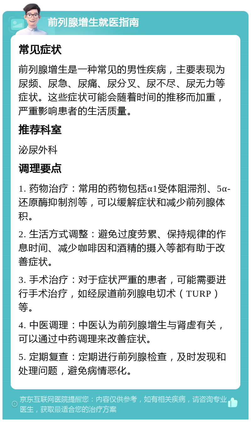 前列腺增生就医指南 常见症状 前列腺增生是一种常见的男性疾病，主要表现为尿频、尿急、尿痛、尿分叉、尿不尽、尿无力等症状。这些症状可能会随着时间的推移而加重，严重影响患者的生活质量。 推荐科室 泌尿外科 调理要点 1. 药物治疗：常用的药物包括α1受体阻滞剂、5α-还原酶抑制剂等，可以缓解症状和减少前列腺体积。 2. 生活方式调整：避免过度劳累、保持规律的作息时间、减少咖啡因和酒精的摄入等都有助于改善症状。 3. 手术治疗：对于症状严重的患者，可能需要进行手术治疗，如经尿道前列腺电切术（TURP）等。 4. 中医调理：中医认为前列腺增生与肾虚有关，可以通过中药调理来改善症状。 5. 定期复查：定期进行前列腺检查，及时发现和处理问题，避免病情恶化。