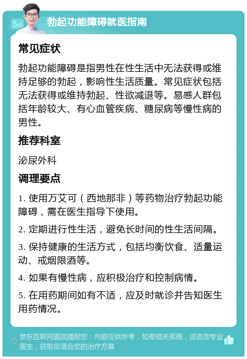 勃起功能障碍就医指南 常见症状 勃起功能障碍是指男性在性生活中无法获得或维持足够的勃起，影响性生活质量。常见症状包括无法获得或维持勃起、性欲减退等。易感人群包括年龄较大、有心血管疾病、糖尿病等慢性病的男性。 推荐科室 泌尿外科 调理要点 1. 使用万艾可（西地那非）等药物治疗勃起功能障碍，需在医生指导下使用。 2. 定期进行性生活，避免长时间的性生活间隔。 3. 保持健康的生活方式，包括均衡饮食、适量运动、戒烟限酒等。 4. 如果有慢性病，应积极治疗和控制病情。 5. 在用药期间如有不适，应及时就诊并告知医生用药情况。