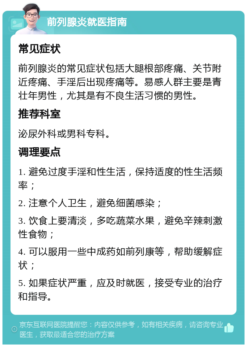 前列腺炎就医指南 常见症状 前列腺炎的常见症状包括大腿根部疼痛、关节附近疼痛、手淫后出现疼痛等。易感人群主要是青壮年男性，尤其是有不良生活习惯的男性。 推荐科室 泌尿外科或男科专科。 调理要点 1. 避免过度手淫和性生活，保持适度的性生活频率； 2. 注意个人卫生，避免细菌感染； 3. 饮食上要清淡，多吃蔬菜水果，避免辛辣刺激性食物； 4. 可以服用一些中成药如前列康等，帮助缓解症状； 5. 如果症状严重，应及时就医，接受专业的治疗和指导。