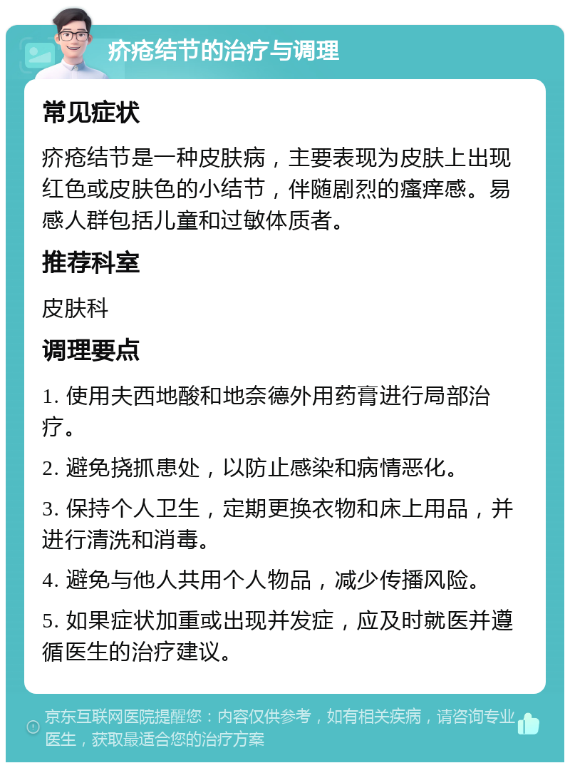 疥疮结节的治疗与调理 常见症状 疥疮结节是一种皮肤病，主要表现为皮肤上出现红色或皮肤色的小结节，伴随剧烈的瘙痒感。易感人群包括儿童和过敏体质者。 推荐科室 皮肤科 调理要点 1. 使用夫西地酸和地奈德外用药膏进行局部治疗。 2. 避免挠抓患处，以防止感染和病情恶化。 3. 保持个人卫生，定期更换衣物和床上用品，并进行清洗和消毒。 4. 避免与他人共用个人物品，减少传播风险。 5. 如果症状加重或出现并发症，应及时就医并遵循医生的治疗建议。