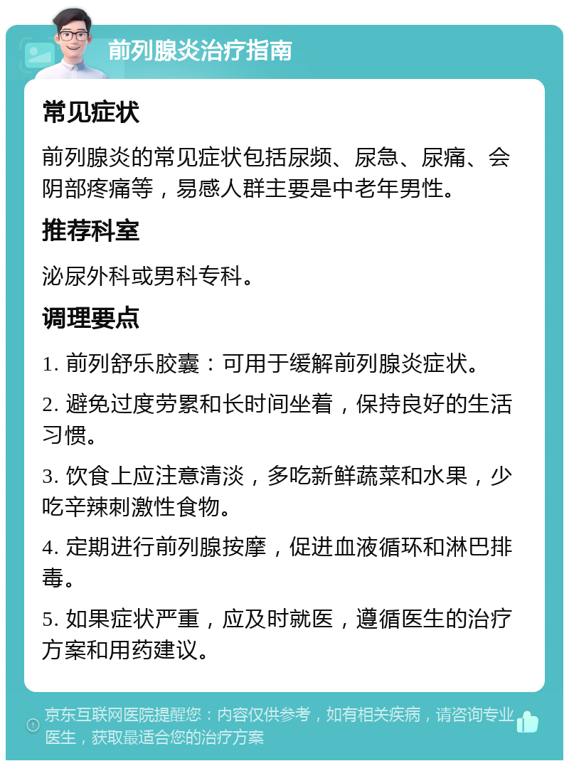 前列腺炎治疗指南 常见症状 前列腺炎的常见症状包括尿频、尿急、尿痛、会阴部疼痛等，易感人群主要是中老年男性。 推荐科室 泌尿外科或男科专科。 调理要点 1. 前列舒乐胶囊：可用于缓解前列腺炎症状。 2. 避免过度劳累和长时间坐着，保持良好的生活习惯。 3. 饮食上应注意清淡，多吃新鲜蔬菜和水果，少吃辛辣刺激性食物。 4. 定期进行前列腺按摩，促进血液循环和淋巴排毒。 5. 如果症状严重，应及时就医，遵循医生的治疗方案和用药建议。