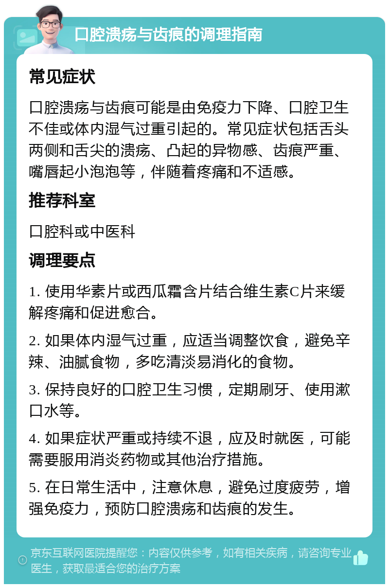 口腔溃疡与齿痕的调理指南 常见症状 口腔溃疡与齿痕可能是由免疫力下降、口腔卫生不佳或体内湿气过重引起的。常见症状包括舌头两侧和舌尖的溃疡、凸起的异物感、齿痕严重、嘴唇起小泡泡等，伴随着疼痛和不适感。 推荐科室 口腔科或中医科 调理要点 1. 使用华素片或西瓜霜含片结合维生素C片来缓解疼痛和促进愈合。 2. 如果体内湿气过重，应适当调整饮食，避免辛辣、油腻食物，多吃清淡易消化的食物。 3. 保持良好的口腔卫生习惯，定期刷牙、使用漱口水等。 4. 如果症状严重或持续不退，应及时就医，可能需要服用消炎药物或其他治疗措施。 5. 在日常生活中，注意休息，避免过度疲劳，增强免疫力，预防口腔溃疡和齿痕的发生。