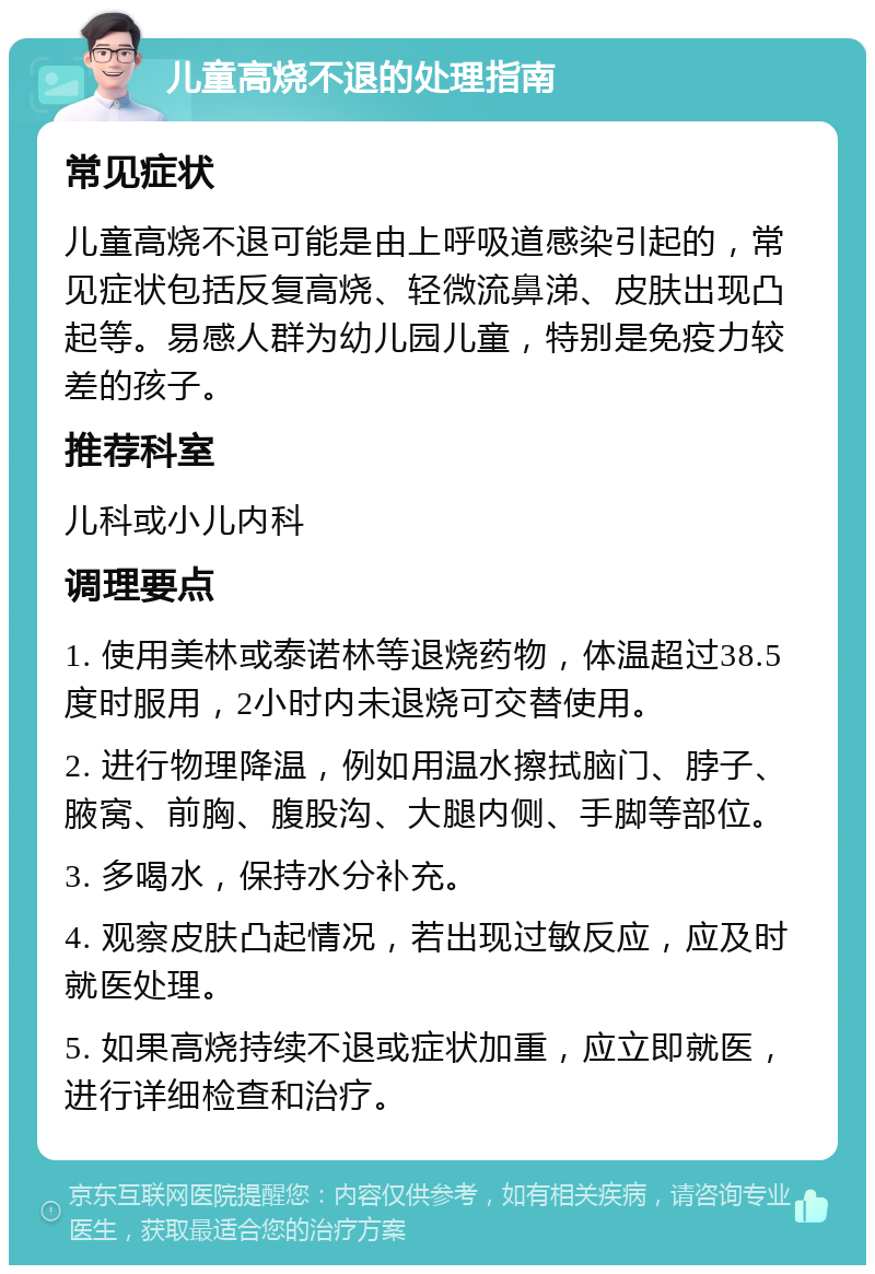 儿童高烧不退的处理指南 常见症状 儿童高烧不退可能是由上呼吸道感染引起的，常见症状包括反复高烧、轻微流鼻涕、皮肤出现凸起等。易感人群为幼儿园儿童，特别是免疫力较差的孩子。 推荐科室 儿科或小儿内科 调理要点 1. 使用美林或泰诺林等退烧药物，体温超过38.5度时服用，2小时内未退烧可交替使用。 2. 进行物理降温，例如用温水擦拭脑门、脖子、腋窝、前胸、腹股沟、大腿内侧、手脚等部位。 3. 多喝水，保持水分补充。 4. 观察皮肤凸起情况，若出现过敏反应，应及时就医处理。 5. 如果高烧持续不退或症状加重，应立即就医，进行详细检查和治疗。