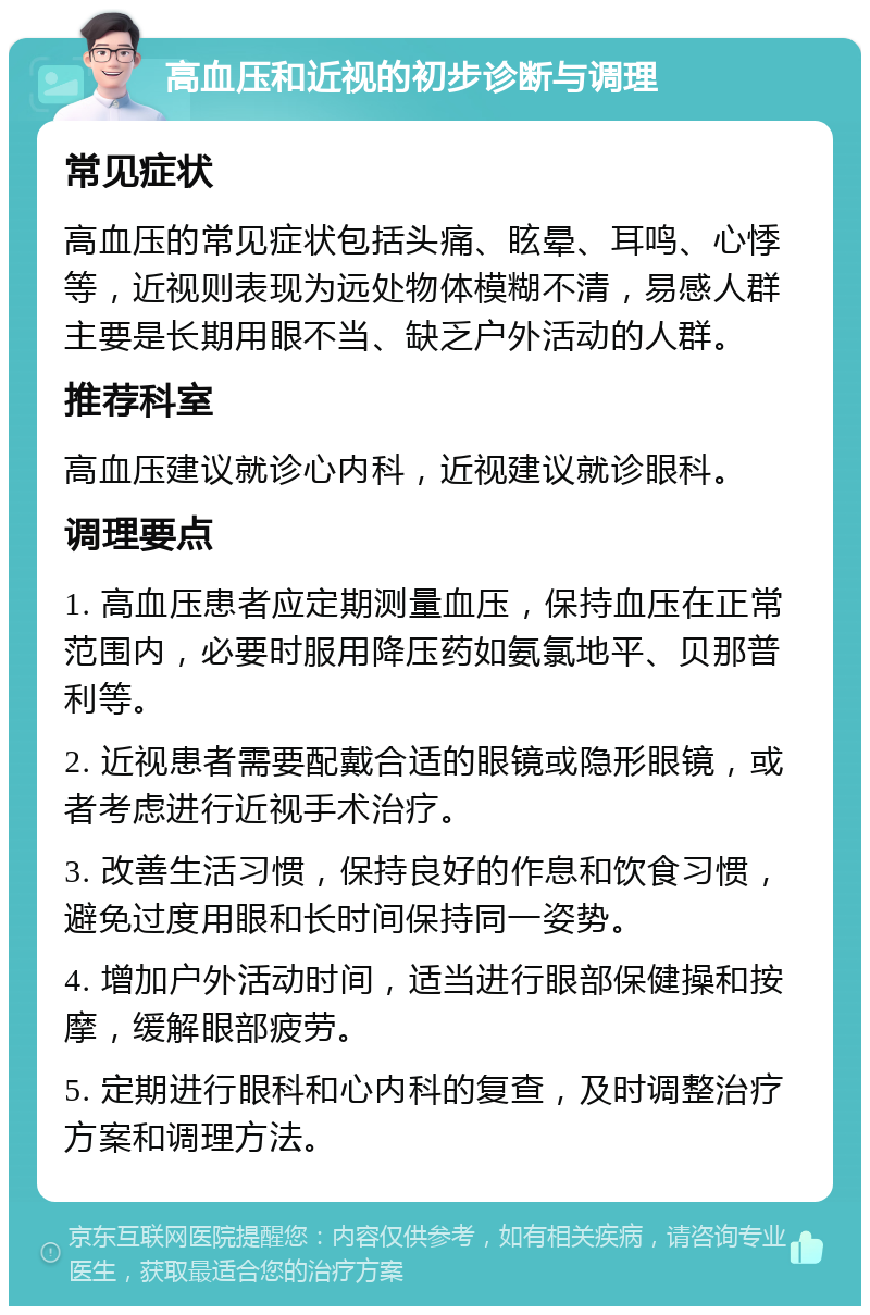 高血压和近视的初步诊断与调理 常见症状 高血压的常见症状包括头痛、眩晕、耳鸣、心悸等，近视则表现为远处物体模糊不清，易感人群主要是长期用眼不当、缺乏户外活动的人群。 推荐科室 高血压建议就诊心内科，近视建议就诊眼科。 调理要点 1. 高血压患者应定期测量血压，保持血压在正常范围内，必要时服用降压药如氨氯地平、贝那普利等。 2. 近视患者需要配戴合适的眼镜或隐形眼镜，或者考虑进行近视手术治疗。 3. 改善生活习惯，保持良好的作息和饮食习惯，避免过度用眼和长时间保持同一姿势。 4. 增加户外活动时间，适当进行眼部保健操和按摩，缓解眼部疲劳。 5. 定期进行眼科和心内科的复查，及时调整治疗方案和调理方法。