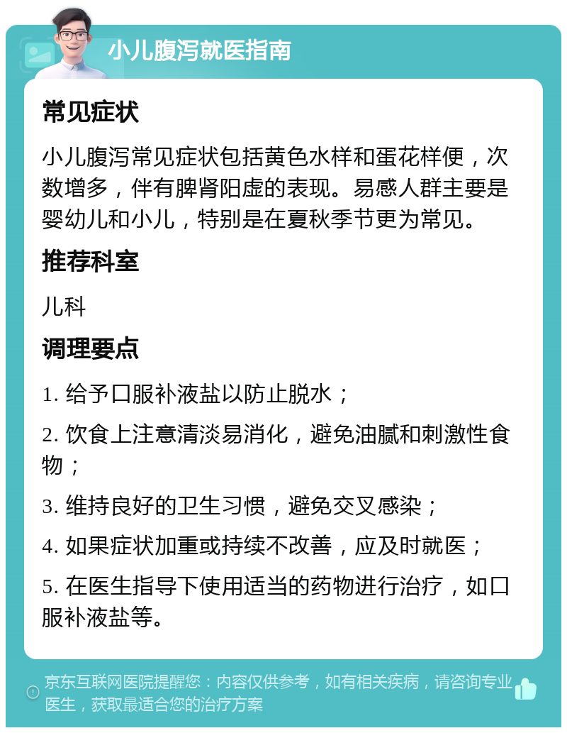 小儿腹泻就医指南 常见症状 小儿腹泻常见症状包括黄色水样和蛋花样便，次数增多，伴有脾肾阳虚的表现。易感人群主要是婴幼儿和小儿，特别是在夏秋季节更为常见。 推荐科室 儿科 调理要点 1. 给予口服补液盐以防止脱水； 2. 饮食上注意清淡易消化，避免油腻和刺激性食物； 3. 维持良好的卫生习惯，避免交叉感染； 4. 如果症状加重或持续不改善，应及时就医； 5. 在医生指导下使用适当的药物进行治疗，如口服补液盐等。