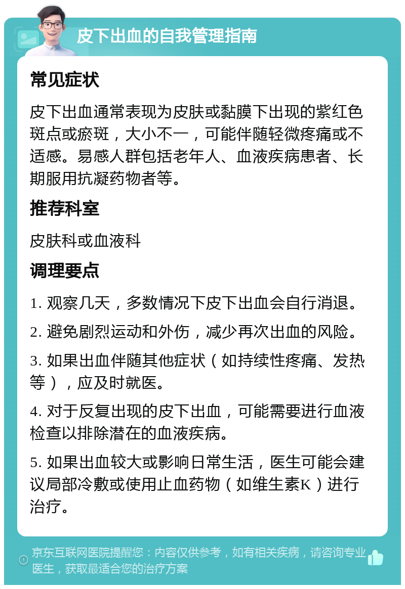 皮下出血的自我管理指南 常见症状 皮下出血通常表现为皮肤或黏膜下出现的紫红色斑点或瘀斑，大小不一，可能伴随轻微疼痛或不适感。易感人群包括老年人、血液疾病患者、长期服用抗凝药物者等。 推荐科室 皮肤科或血液科 调理要点 1. 观察几天，多数情况下皮下出血会自行消退。 2. 避免剧烈运动和外伤，减少再次出血的风险。 3. 如果出血伴随其他症状（如持续性疼痛、发热等），应及时就医。 4. 对于反复出现的皮下出血，可能需要进行血液检查以排除潜在的血液疾病。 5. 如果出血较大或影响日常生活，医生可能会建议局部冷敷或使用止血药物（如维生素K）进行治疗。