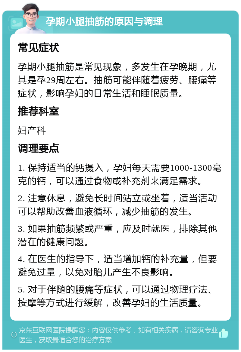 孕期小腿抽筋的原因与调理 常见症状 孕期小腿抽筋是常见现象，多发生在孕晚期，尤其是孕29周左右。抽筋可能伴随着疲劳、腰痛等症状，影响孕妇的日常生活和睡眠质量。 推荐科室 妇产科 调理要点 1. 保持适当的钙摄入，孕妇每天需要1000-1300毫克的钙，可以通过食物或补充剂来满足需求。 2. 注意休息，避免长时间站立或坐着，适当活动可以帮助改善血液循环，减少抽筋的发生。 3. 如果抽筋频繁或严重，应及时就医，排除其他潜在的健康问题。 4. 在医生的指导下，适当增加钙的补充量，但要避免过量，以免对胎儿产生不良影响。 5. 对于伴随的腰痛等症状，可以通过物理疗法、按摩等方式进行缓解，改善孕妇的生活质量。