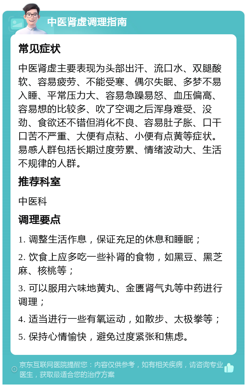 中医肾虚调理指南 常见症状 中医肾虚主要表现为头部出汗、流口水、双腿酸软、容易疲劳、不能受寒、偶尔失眠、多梦不易入睡、平常压力大、容易急躁易怒、血压偏高、容易想的比较多、吹了空调之后浑身难受、没劲、食欲还不错但消化不良、容易肚子胀、口干口苦不严重、大便有点粘、小便有点黄等症状。易感人群包括长期过度劳累、情绪波动大、生活不规律的人群。 推荐科室 中医科 调理要点 1. 调整生活作息，保证充足的休息和睡眠； 2. 饮食上应多吃一些补肾的食物，如黑豆、黑芝麻、核桃等； 3. 可以服用六味地黄丸、金匮肾气丸等中药进行调理； 4. 适当进行一些有氧运动，如散步、太极拳等； 5. 保持心情愉快，避免过度紧张和焦虑。