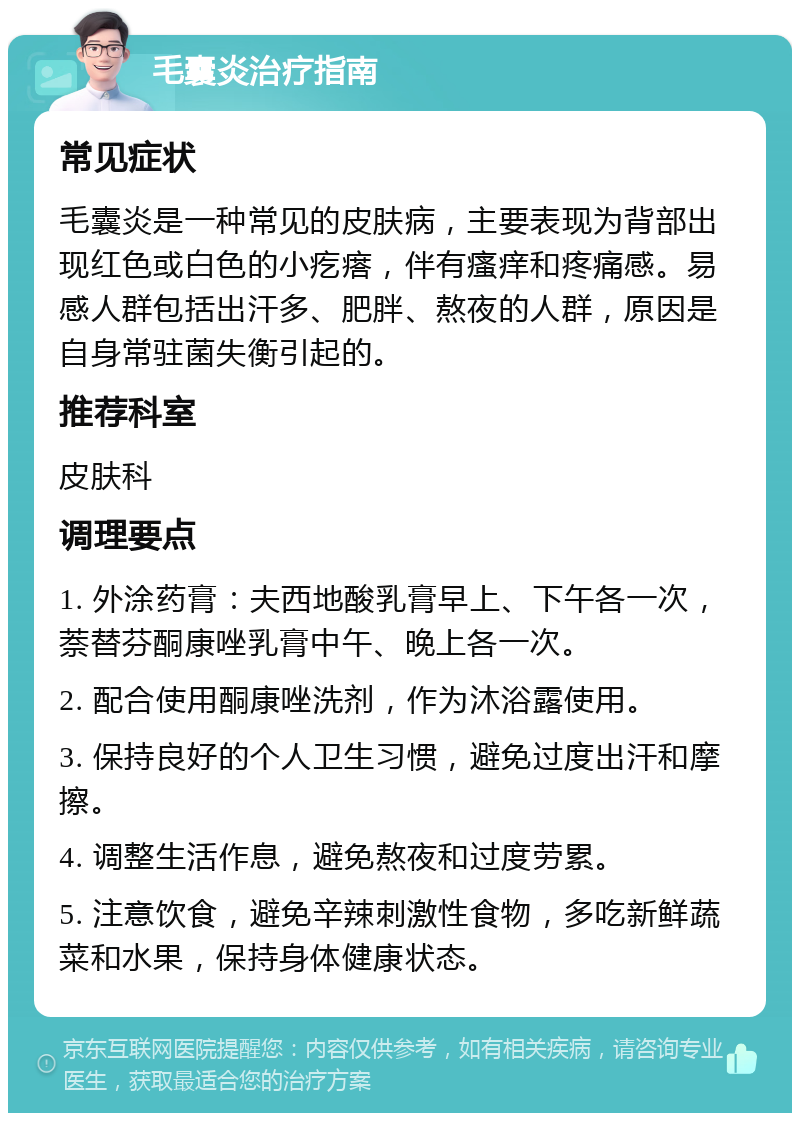 毛囊炎治疗指南 常见症状 毛囊炎是一种常见的皮肤病，主要表现为背部出现红色或白色的小疙瘩，伴有瘙痒和疼痛感。易感人群包括出汗多、肥胖、熬夜的人群，原因是自身常驻菌失衡引起的。 推荐科室 皮肤科 调理要点 1. 外涂药膏：夫西地酸乳膏早上、下午各一次，萘替芬酮康唑乳膏中午、晚上各一次。 2. 配合使用酮康唑洗剂，作为沐浴露使用。 3. 保持良好的个人卫生习惯，避免过度出汗和摩擦。 4. 调整生活作息，避免熬夜和过度劳累。 5. 注意饮食，避免辛辣刺激性食物，多吃新鲜蔬菜和水果，保持身体健康状态。