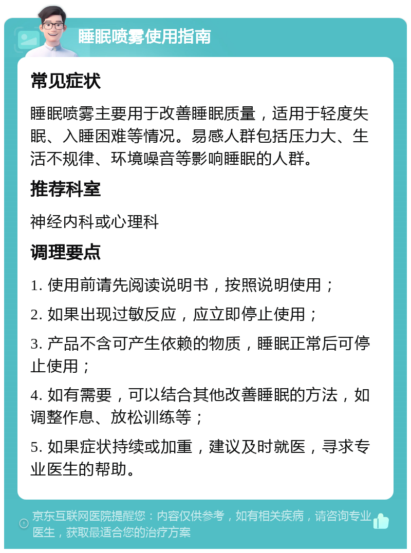 睡眠喷雾使用指南 常见症状 睡眠喷雾主要用于改善睡眠质量，适用于轻度失眠、入睡困难等情况。易感人群包括压力大、生活不规律、环境噪音等影响睡眠的人群。 推荐科室 神经内科或心理科 调理要点 1. 使用前请先阅读说明书，按照说明使用； 2. 如果出现过敏反应，应立即停止使用； 3. 产品不含可产生依赖的物质，睡眠正常后可停止使用； 4. 如有需要，可以结合其他改善睡眠的方法，如调整作息、放松训练等； 5. 如果症状持续或加重，建议及时就医，寻求专业医生的帮助。