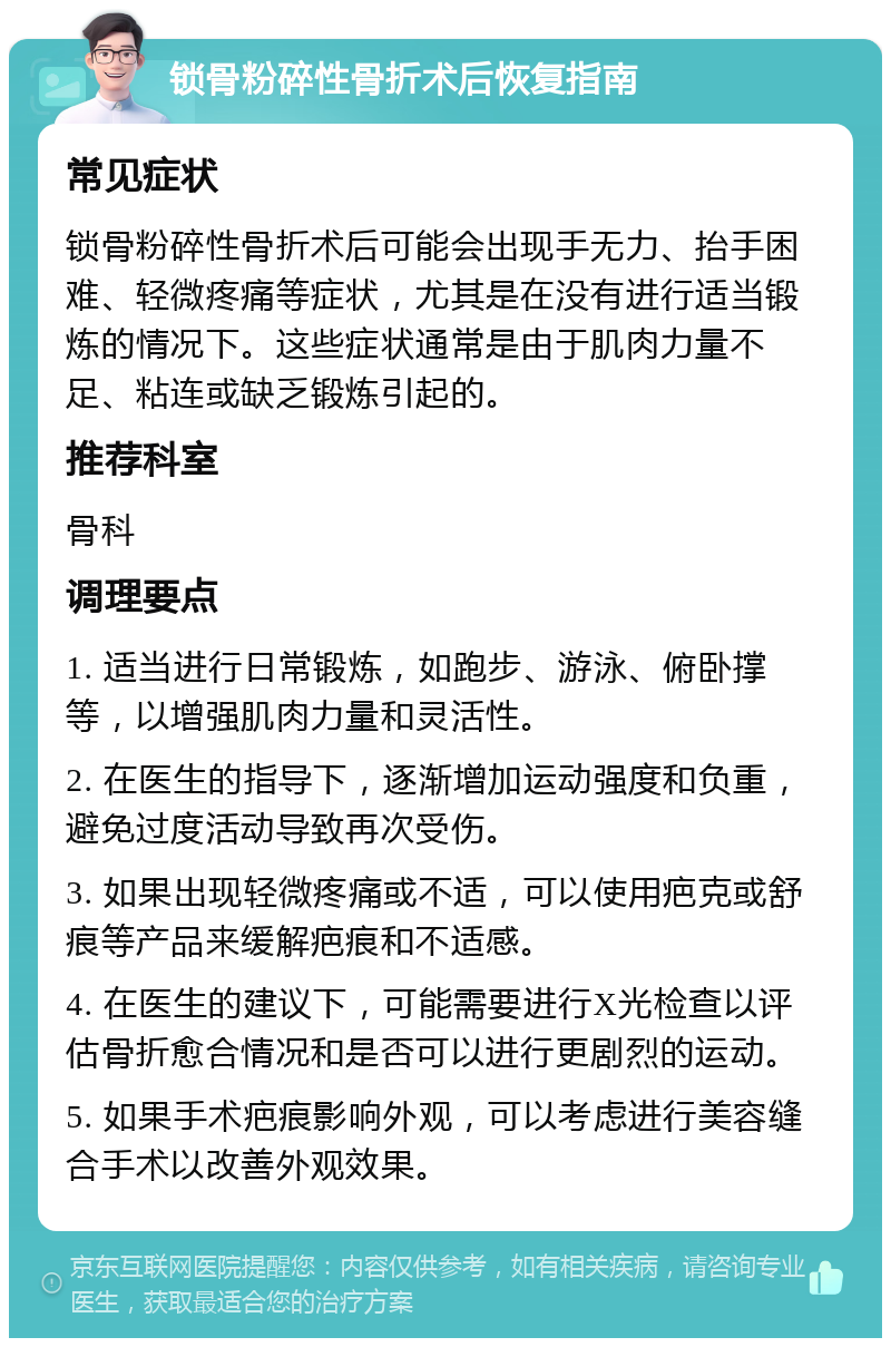 锁骨粉碎性骨折术后恢复指南 常见症状 锁骨粉碎性骨折术后可能会出现手无力、抬手困难、轻微疼痛等症状，尤其是在没有进行适当锻炼的情况下。这些症状通常是由于肌肉力量不足、粘连或缺乏锻炼引起的。 推荐科室 骨科 调理要点 1. 适当进行日常锻炼，如跑步、游泳、俯卧撑等，以增强肌肉力量和灵活性。 2. 在医生的指导下，逐渐增加运动强度和负重，避免过度活动导致再次受伤。 3. 如果出现轻微疼痛或不适，可以使用疤克或舒痕等产品来缓解疤痕和不适感。 4. 在医生的建议下，可能需要进行X光检查以评估骨折愈合情况和是否可以进行更剧烈的运动。 5. 如果手术疤痕影响外观，可以考虑进行美容缝合手术以改善外观效果。