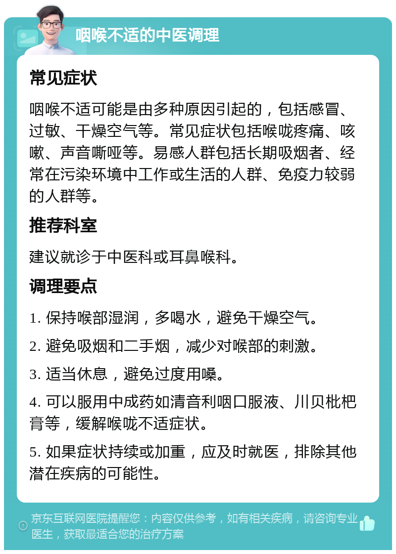 咽喉不适的中医调理 常见症状 咽喉不适可能是由多种原因引起的，包括感冒、过敏、干燥空气等。常见症状包括喉咙疼痛、咳嗽、声音嘶哑等。易感人群包括长期吸烟者、经常在污染环境中工作或生活的人群、免疫力较弱的人群等。 推荐科室 建议就诊于中医科或耳鼻喉科。 调理要点 1. 保持喉部湿润，多喝水，避免干燥空气。 2. 避免吸烟和二手烟，减少对喉部的刺激。 3. 适当休息，避免过度用嗓。 4. 可以服用中成药如清音利咽口服液、川贝枇杷膏等，缓解喉咙不适症状。 5. 如果症状持续或加重，应及时就医，排除其他潜在疾病的可能性。