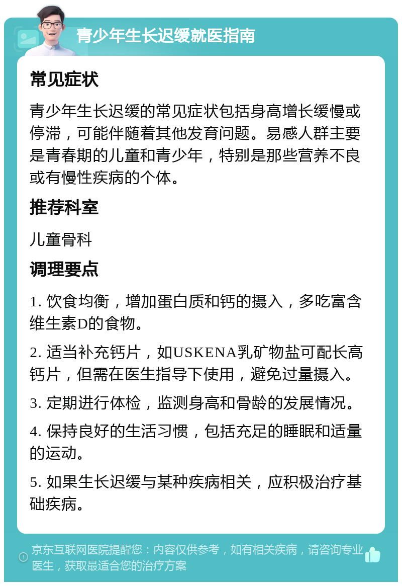 青少年生长迟缓就医指南 常见症状 青少年生长迟缓的常见症状包括身高增长缓慢或停滞，可能伴随着其他发育问题。易感人群主要是青春期的儿童和青少年，特别是那些营养不良或有慢性疾病的个体。 推荐科室 儿童骨科 调理要点 1. 饮食均衡，增加蛋白质和钙的摄入，多吃富含维生素D的食物。 2. 适当补充钙片，如USKENA乳矿物盐可配长高钙片，但需在医生指导下使用，避免过量摄入。 3. 定期进行体检，监测身高和骨龄的发展情况。 4. 保持良好的生活习惯，包括充足的睡眠和适量的运动。 5. 如果生长迟缓与某种疾病相关，应积极治疗基础疾病。