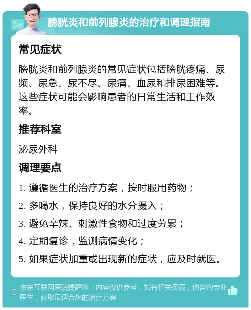 膀胱炎和前列腺炎的治疗和调理指南 常见症状 膀胱炎和前列腺炎的常见症状包括膀胱疼痛、尿频、尿急、尿不尽、尿痛、血尿和排尿困难等。这些症状可能会影响患者的日常生活和工作效率。 推荐科室 泌尿外科 调理要点 1. 遵循医生的治疗方案，按时服用药物； 2. 多喝水，保持良好的水分摄入； 3. 避免辛辣、刺激性食物和过度劳累； 4. 定期复诊，监测病情变化； 5. 如果症状加重或出现新的症状，应及时就医。