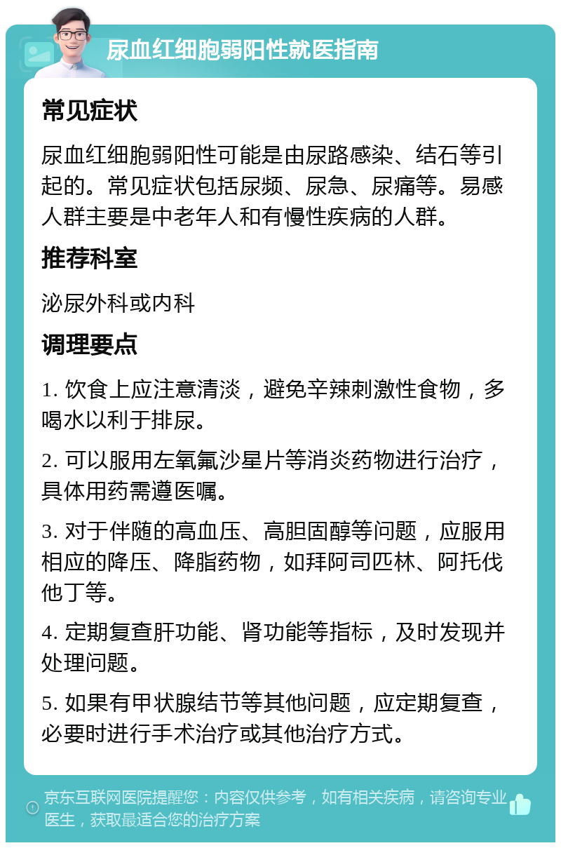 尿血红细胞弱阳性就医指南 常见症状 尿血红细胞弱阳性可能是由尿路感染、结石等引起的。常见症状包括尿频、尿急、尿痛等。易感人群主要是中老年人和有慢性疾病的人群。 推荐科室 泌尿外科或内科 调理要点 1. 饮食上应注意清淡，避免辛辣刺激性食物，多喝水以利于排尿。 2. 可以服用左氧氟沙星片等消炎药物进行治疗，具体用药需遵医嘱。 3. 对于伴随的高血压、高胆固醇等问题，应服用相应的降压、降脂药物，如拜阿司匹林、阿托伐他丁等。 4. 定期复查肝功能、肾功能等指标，及时发现并处理问题。 5. 如果有甲状腺结节等其他问题，应定期复查，必要时进行手术治疗或其他治疗方式。