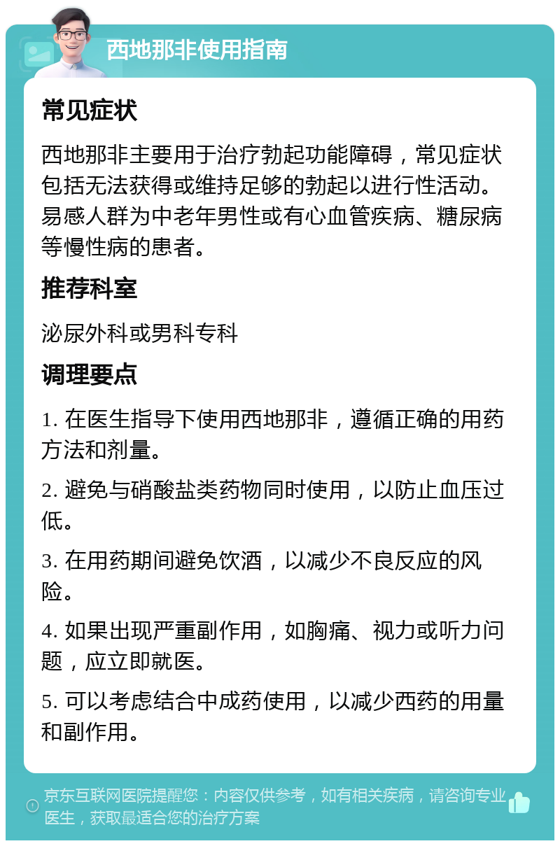 西地那非使用指南 常见症状 西地那非主要用于治疗勃起功能障碍，常见症状包括无法获得或维持足够的勃起以进行性活动。易感人群为中老年男性或有心血管疾病、糖尿病等慢性病的患者。 推荐科室 泌尿外科或男科专科 调理要点 1. 在医生指导下使用西地那非，遵循正确的用药方法和剂量。 2. 避免与硝酸盐类药物同时使用，以防止血压过低。 3. 在用药期间避免饮酒，以减少不良反应的风险。 4. 如果出现严重副作用，如胸痛、视力或听力问题，应立即就医。 5. 可以考虑结合中成药使用，以减少西药的用量和副作用。