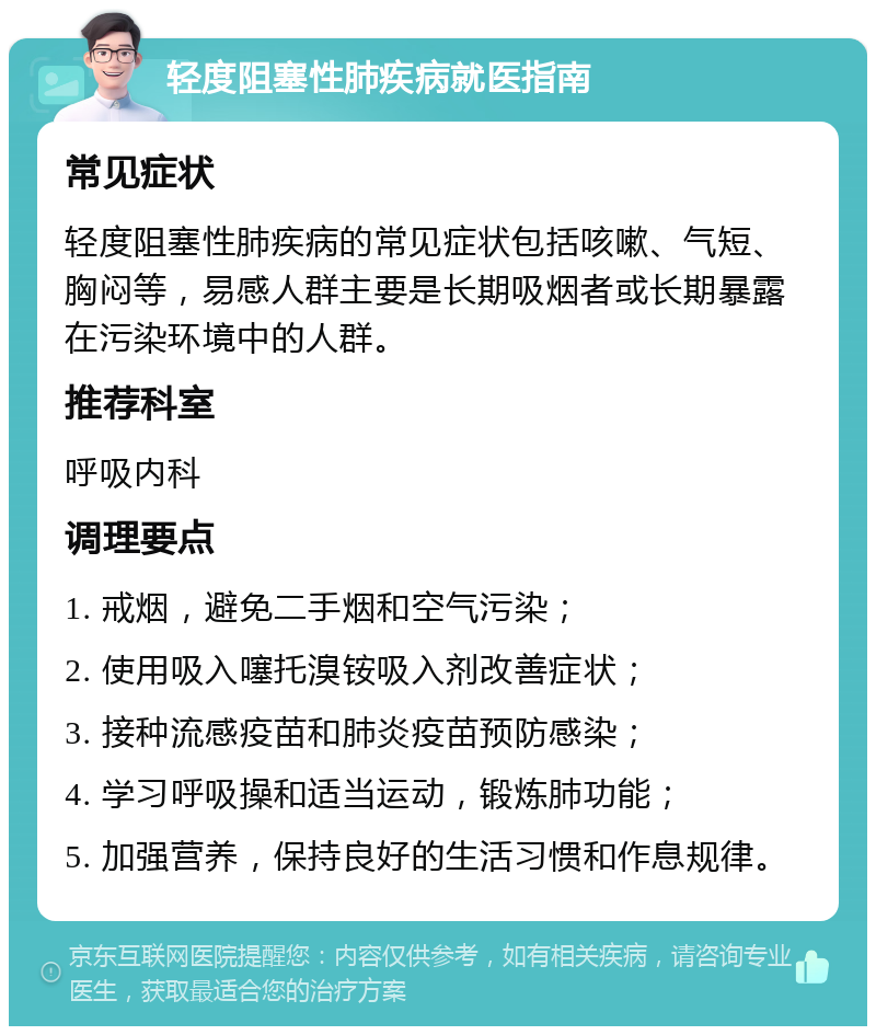 轻度阻塞性肺疾病就医指南 常见症状 轻度阻塞性肺疾病的常见症状包括咳嗽、气短、胸闷等，易感人群主要是长期吸烟者或长期暴露在污染环境中的人群。 推荐科室 呼吸内科 调理要点 1. 戒烟，避免二手烟和空气污染； 2. 使用吸入噻托溴铵吸入剂改善症状； 3. 接种流感疫苗和肺炎疫苗预防感染； 4. 学习呼吸操和适当运动，锻炼肺功能； 5. 加强营养，保持良好的生活习惯和作息规律。