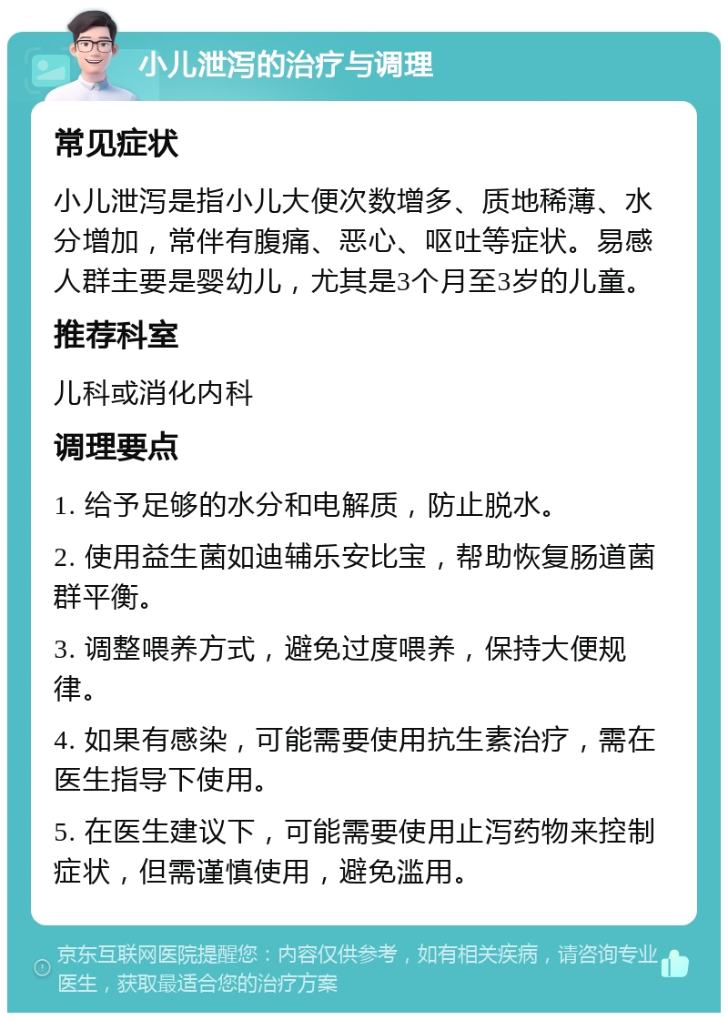 小儿泄泻的治疗与调理 常见症状 小儿泄泻是指小儿大便次数增多、质地稀薄、水分增加，常伴有腹痛、恶心、呕吐等症状。易感人群主要是婴幼儿，尤其是3个月至3岁的儿童。 推荐科室 儿科或消化内科 调理要点 1. 给予足够的水分和电解质，防止脱水。 2. 使用益生菌如迪辅乐安比宝，帮助恢复肠道菌群平衡。 3. 调整喂养方式，避免过度喂养，保持大便规律。 4. 如果有感染，可能需要使用抗生素治疗，需在医生指导下使用。 5. 在医生建议下，可能需要使用止泻药物来控制症状，但需谨慎使用，避免滥用。