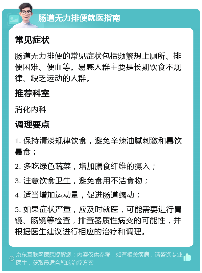 肠道无力排便就医指南 常见症状 肠道无力排便的常见症状包括频繁想上厕所、排便困难、便血等。易感人群主要是长期饮食不规律、缺乏运动的人群。 推荐科室 消化内科 调理要点 1. 保持清淡规律饮食，避免辛辣油腻刺激和暴饮暴食； 2. 多吃绿色蔬菜，增加膳食纤维的摄入； 3. 注意饮食卫生，避免食用不洁食物； 4. 适当增加运动量，促进肠道蠕动； 5. 如果症状严重，应及时就医，可能需要进行胃镜、肠镜等检查，排查器质性病变的可能性，并根据医生建议进行相应的治疗和调理。